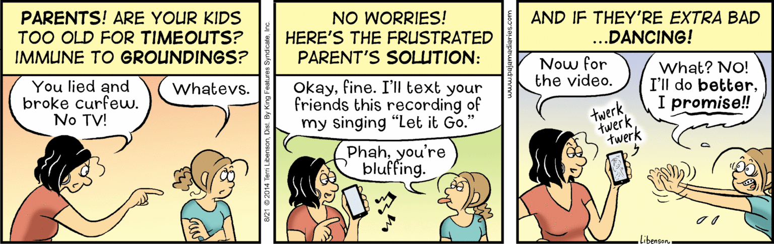 Comics OCR: PARENTS! ARE YOUR KIDS TOO OLD FOR TIMEOUTS? IMMUNE TO GROUNDINGS? NO WORRIES! HERE'S THE FRUSTRATED PARENT'S SOLUTION: AND IF THEY'RE EXTRA BAD ...DANCING! You lied and broke curfew. No TV! Now for the video. What? NO! I'll do betterI promise!! Whatevs. Okayfine. I'll text your friends this recording of my singing "Let it Go." twerk twerk twerk Phahyou're bluffing. LibensonB/21 0 2014 Terri Libensi PARENTS! ARE YOUR KIDS TOO OLD FOR TIMEOUTS? IMMUNE TO GROUNDINGS? NO WORRIES! HERE'S THE FRUSTRATED PARENT'S SOLUTION: AND IF THEY'RE EXTRA BAD ...DANCING! You lied and broke curfew. No TV! Now for the video. What? NO! I'll do betterI promise!! Whatevs. Okayfine. I'll text your friends this recording of my singing "Let it Go." twerk twerk twerk Phahyou're bluffing. LibensonB/21 0 2014 Terri Libensi