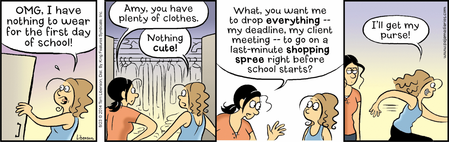 Font OCR: Amyyou have plenty of clothes. OMGI have nothing to uwear for the first day of school! Whatyou want me to drop everything my deadlinemy client meeting -- to go on a last-minute shopping spree right before school starts? -- I'll get my purse! Nothing cute! Libenson 8/23 © 2014 Terri Libensonyou have plenty of clothes. OMGI have nothing to uwear for the first day of school! Whatyou want me to drop everything my deadlinemy client meeting -- to go on a last-minute shopping spree right before school starts? -- I'll get my purse! Nothing cute! Libenson 8/23 © 2014 Terri Libenson