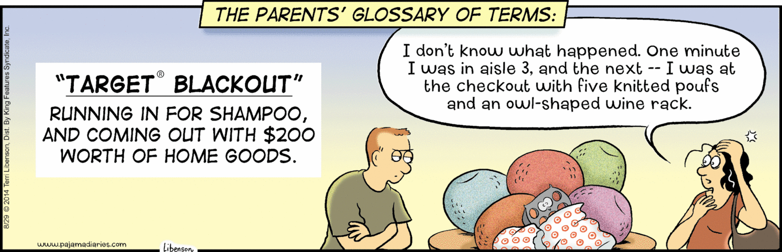 Photo caption OCR: THE PARENTS' GLOSSARY OF TERMS: I don't know what happened. One minute I was in aisle 3and the next -- I was at the checkout with five knitted poufs and an owl-shaped wine rack. "TARGET BLACKOUT" RUNNING IN FOR SHAMP00AND COMING OUT WITH $200 WORTH OF HOME GOODS. O 00 www.pajamadiaries.com LibensonTHE PARENTS' GLOSSARY OF TERMS: I don't know what happened. One minute I was in aisle 3and the next -- I was at the checkout with five knitted poufs and an owl-shaped wine rack. "TARGET BLACKOUT" RUNNING IN FOR SHAMP00AND COMING OUT WITH $200 WORTH OF HOME GOODS. O 00 www.pajamadiaries.com Libenson