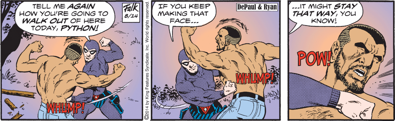 Humour OCR: Falk ...IT MIGHT STAY THAT WAYYOU KNOW! DePaul & Ryan TELL ME AGAIN HOW YOU'RE GOING TO WALK OUT OF HERE TODAYPYTHON! IF YOU KEEP MAKING THAT FACE... 8/14 POW ©2014 by King Features SyndicateFalk ...IT MIGHT STAY THAT WAYYOU KNOW! DePaul & Ryan TELL ME AGAIN HOW YOU'RE GOING TO WALK OUT OF HERE TODAYPYTHON! IF YOU KEEP MAKING THAT FACE... 8/14 POW ©2014 by King Features Syndicate
