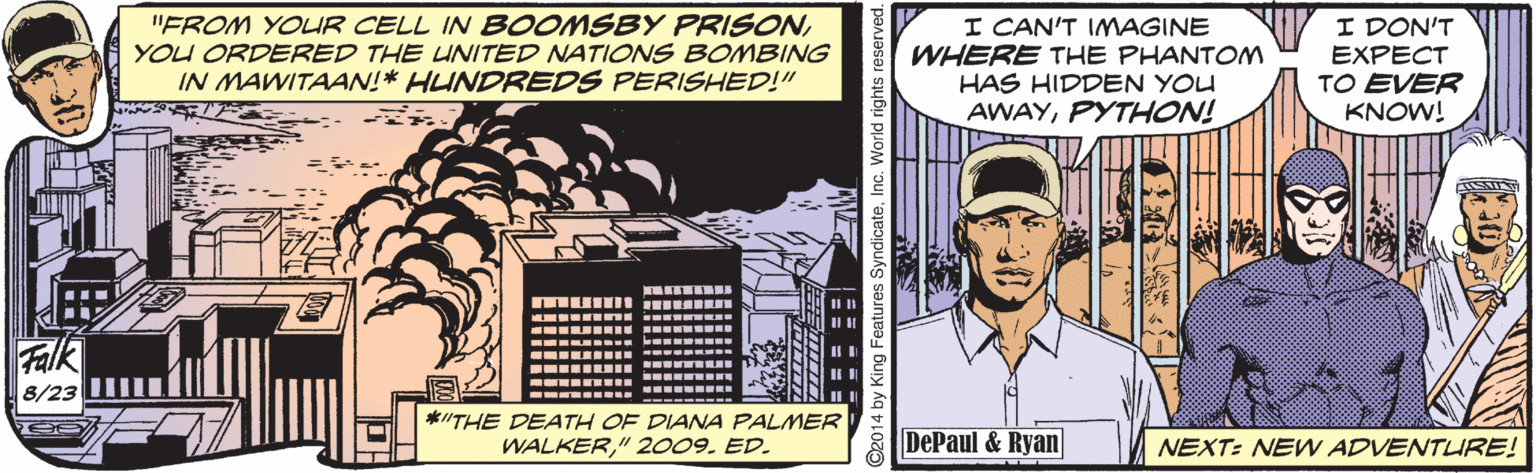 Rectangle OCR: "FROM YOLR CELL IN BOOMSBY PRISONYOU ORDERED THE UNITED NATIONS BOMBING IN MAWITAAN!* HUNDREDS PERISHED!" I CAN'T IMAGINE WHERE THE PHANTOM HAS HIDDEN YOU AWAYPYTHON! I DON'T EXPECT TO EVER KNOW! -- --- --------- - - ----- --- -- .... Falk .. ..... --- ... ---- .----- -- ---- 8/23 ----- --- *"THE DEATH OF DIANA PALMER WALKER" 2009. ED. DePaul & Ryan NEXT: NEW ADVENTURE! ©2014 by King Features SyndicateInc. World rights reserved. ? "FROM YOLR CELL IN BOOMSBY PRISONYOU ORDERED THE UNITED NATIONS BOMBING IN MAWITAAN!* HUNDREDS PERISHED!" I CAN'T IMAGINE WHERE THE PHANTOM HAS HIDDEN YOU AWAYPYTHON! I DON'T EXPECT TO EVER KNOW! -- --- --------- - - ----- --- -- .... Falk .. ..... --- ... ---- .----- -- ---- 8/23 ----- --- *"THE DEATH OF DIANA PALMER WALKER" 2009. ED. DePaul & Ryan NEXT: NEW ADVENTURE! ©2014 by King Features SyndicateInc. World rights reserved. ?