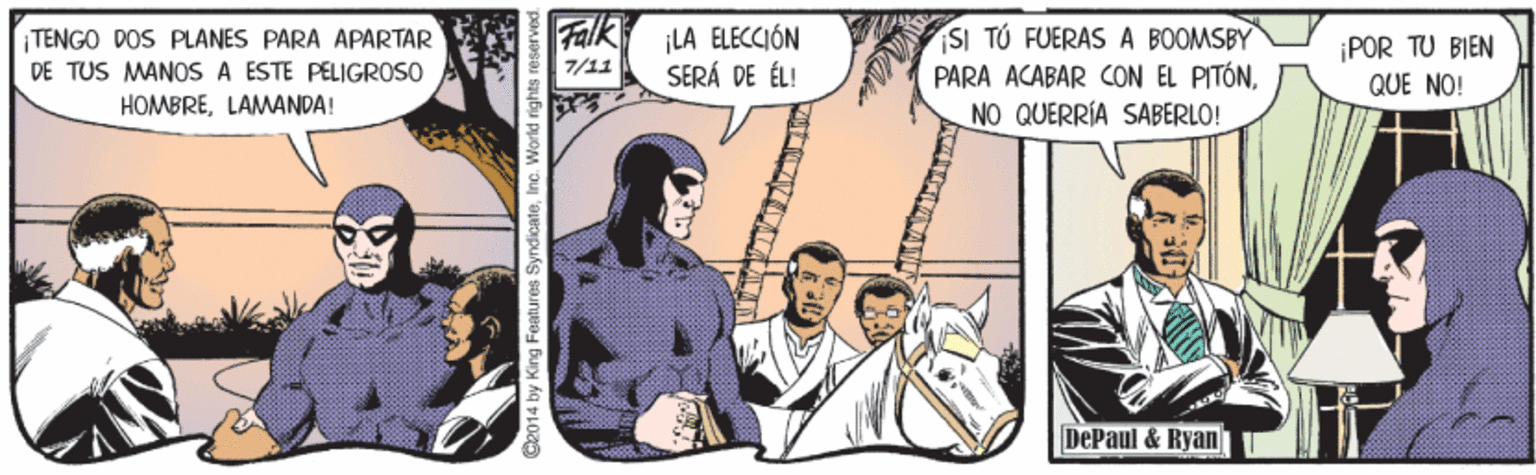 Event Faces (1) OCR: TENGO DOS PLANES PARA APARTAR DE TUS MANOS A ESTE PELIGROSO HOMBRELAMANDA! Falk LA ELECCIÓN 7/11 SI TÚ FUERAS A BOOMSBY PARA ACABAR CON EL PITÓNNO QUERRÍA SABERLO! ¡POR TU BIEN QUE NO! SERÁ DE ÉL! DePaul & Ryan 2014 by King Features SyndicateInc. World rights rese TENGO DOS PLANES PARA APARTAR DE TUS MANOS A ESTE PELIGROSO HOMBRELAMANDA! Falk LA ELECCIÓN 7/11 SI TÚ FUERAS A BOOMSBY PARA ACABAR CON EL PITÓNNO QUERRÍA SABERLO! ¡POR TU BIEN QUE NO! SERÁ DE ÉL! DePaul & Ryan 2014 by King Features SyndicateInc. World rights rese