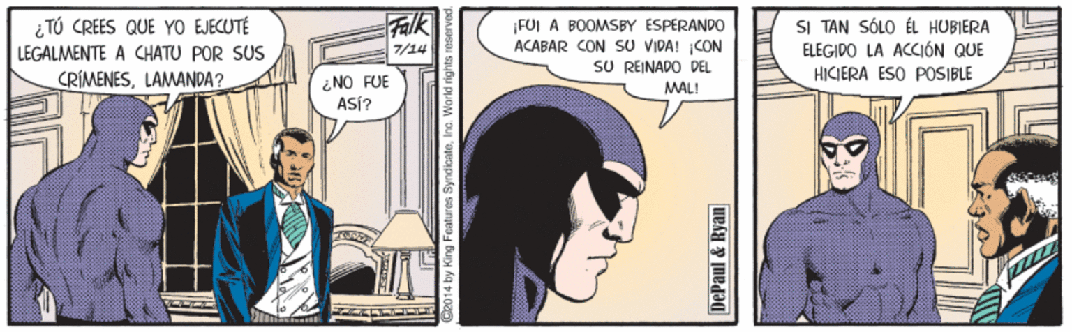Art OCR: Falk i TÚ CREES QUE YO EJECUTÉ LEGALMENTE A CHATU POR SUS CRÍMENESLAMANDA? FUI A BOOMSBY ESPERANDO ACABAR CON SU VIDA! CON SU REINADO DEL SI TAN SÓLO ÉL HUBIERA ELEGIDO LA ACCIÓN QUE 7/14 HIKIERA ESO POSIBLE ¿NO FUE ASÍ? MAL! 2014 by King Features SyndicateIna. Warld rights reserved. DePaul & Ryan Falk i TÚ CREES QUE YO EJECUTÉ LEGALMENTE A CHATU POR SUS CRÍMENESLAMANDA? FUI A BOOMSBY ESPERANDO ACABAR CON SU VIDA! CON SU REINADO DEL SI TAN SÓLO ÉL HUBIERA ELEGIDO LA ACCIÓN QUE 7/14 HIKIERA ESO POSIBLE ¿NO FUE ASÍ? MAL! 2014 by King Features SyndicateIna. Warld rights reserved. DePaul & Ryan