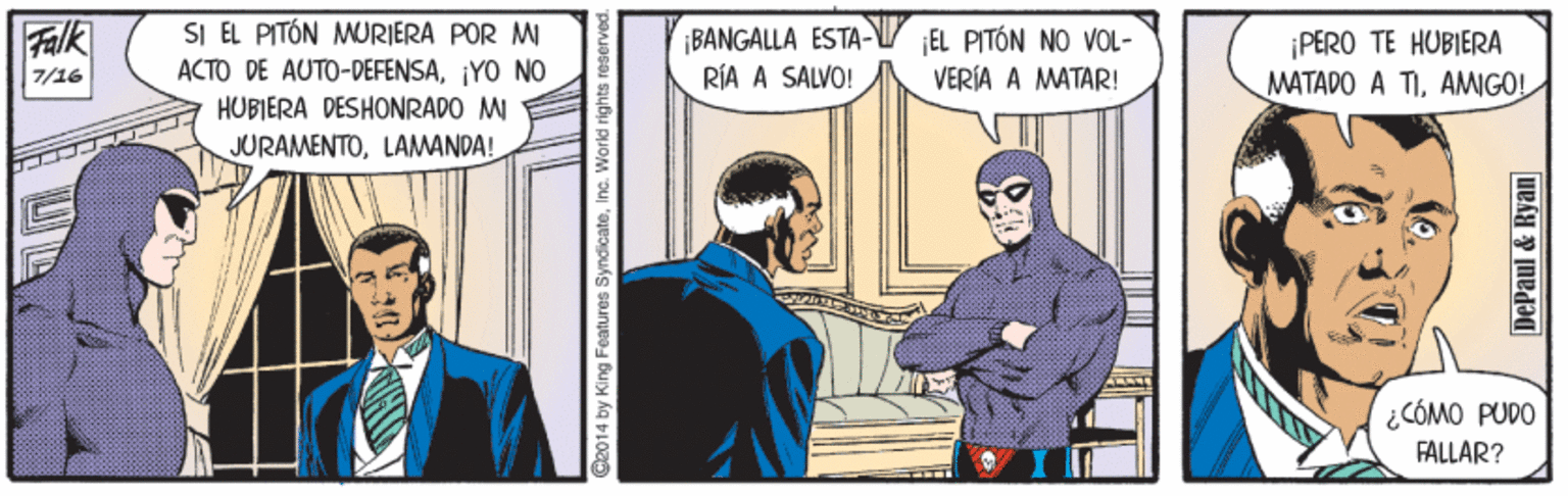 Drawing OCR: SI EL PITÓN MURIERA POR MI ACTO DE AUTO-DEFENSA¡YO NO HUBIERA DESHONRADO M Falk ¡BANGALLA ESTA-V EL PITÓN NO VOL- RÍA A SALVO! ¡PERO TE HUBIERA MATADO A TIAMIGO! 7/16 VERÍA A MATAR! JURAMENTOLAMANDA! ¿CÓMO PUDO FÅLLAR? C2014 by King Features SyndicateInc. World rights DePaul & Ryan SI EL PITÓN MURIERA POR MI ACTO DE AUTO-DEFENSA¡YO NO HUBIERA DESHONRADO M Falk ¡BANGALLA ESTA-V EL PITÓN NO VOL- RÍA A SALVO! ¡PERO TE HUBIERA MATADO A TIAMIGO! 7/16 VERÍA A MATAR! JURAMENTOLAMANDA! ¿CÓMO PUDO FÅLLAR? C2014 by King Features SyndicateInc. World rights DePaul & Ryan