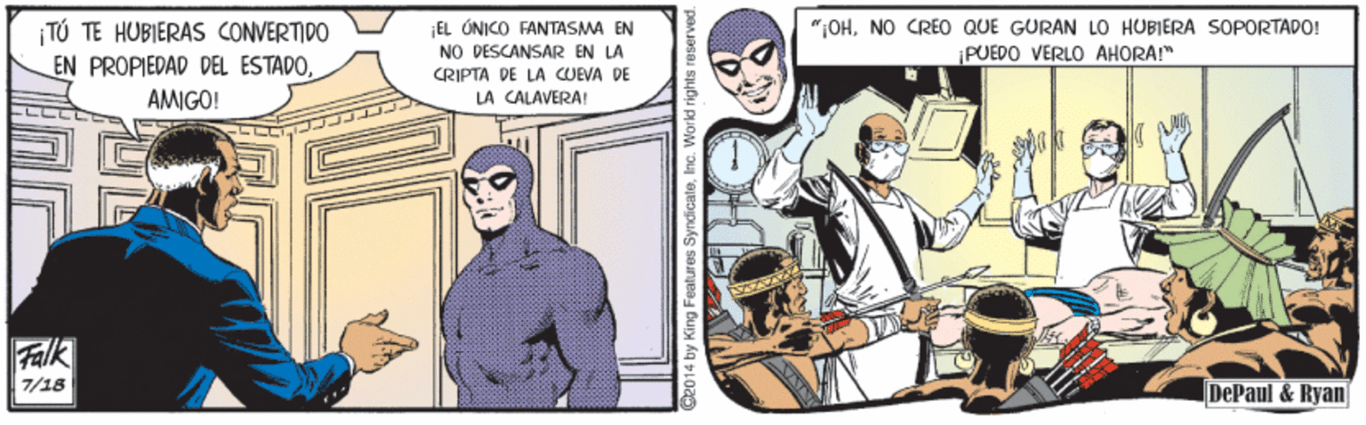 Comic book OCR: TÚ TE HUBIERAS CONVERTIDO EN PROPIEDAD DEL ESTADOEL ÚNICO FANTASMA EN NO DESCANSAR EN LA CRIPTA DE LA COEVA DE "OHNO CREO QUE GURAN LO HUBIERA SOPORTAPO! ¡PUEDO VERLO AHORA!" AMIGO! LA CALAVERA! Falk 7/18 DePaul & Ryan| 014 by King Features SyndicateInc. Workd rights TÚ TE HUBIERAS CONVERTIDO EN PROPIEDAD DEL ESTADOEL ÚNICO FANTASMA EN NO DESCANSAR EN LA CRIPTA DE LA COEVA DE "OHNO CREO QUE GURAN LO HUBIERA SOPORTAPO! ¡PUEDO VERLO AHORA!" AMIGO! LA CALAVERA! Falk 7/18 DePaul & Ryan| 014 by King Features SyndicateInc. Workd rights