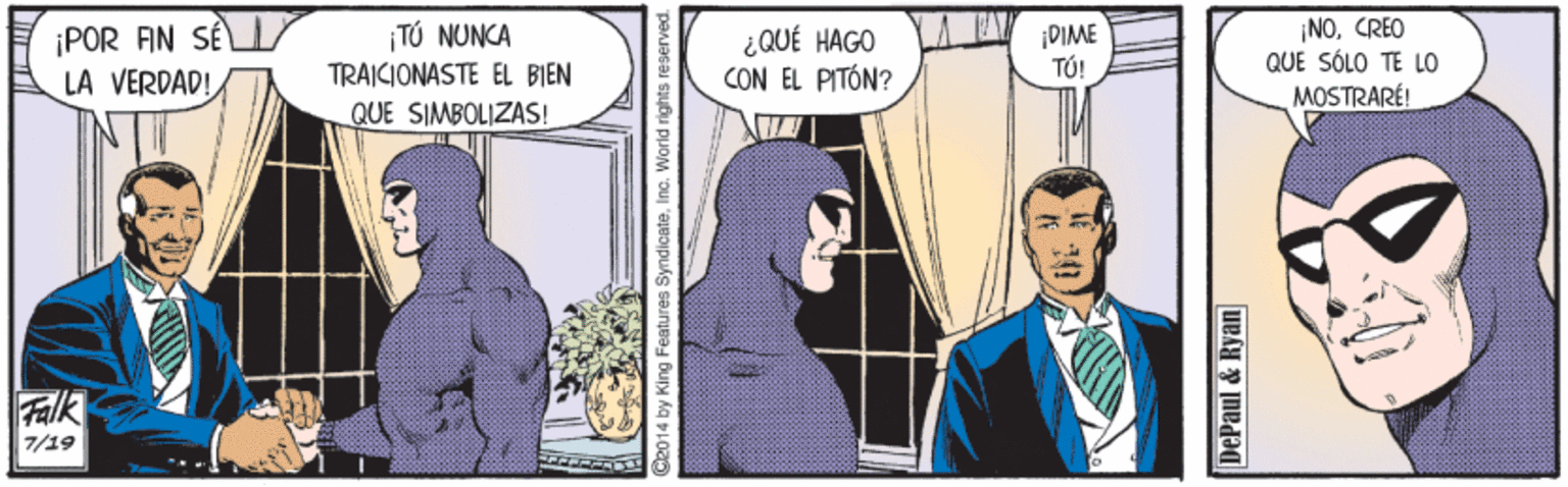 Comic book OCR: ¡POR AN SÉ LA VERDAD! ¡NOCREO QUE SÓLO TE LO MOSTRARÉ! ¡TÚ NUNCA ¿ QUÉ HAGO CON EL PITÓN? DIME T?! TRAICIONASTE EL BIEN QUE SIMBOLIZAS! Falk 7/19 ? ? by King Features SyndicateInc. World rights reserved. DePaul & Ryan ¡POR AN SÉ LA VERDAD! ¡NOCREO QUE SÓLO TE LO MOSTRARÉ! ¡TÚ NUNCA ¿ QUÉ HAGO CON EL PITÓN? DIME T?! TRAICIONASTE EL BIEN QUE SIMBOLIZAS! Falk 7/19 ? ? by King Features SyndicateInc. World rights reserved. DePaul & Ryan