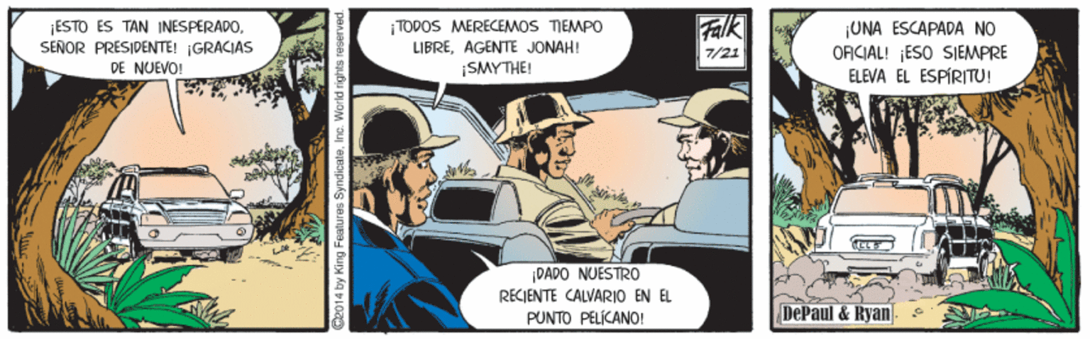 Fictional character OCR: AK ¡ESTO ES TAN INESPERADOSENOR PRESIDENTE! ¡GRACIAS DE NUEVO! ¡TODOS MERECEMOS TIEMPO LIBREAGENTE JONAH! ¡UNA ESCAPADA NO ORCIAL! ESO SIEMPRE ELEVA EL ESPÍRITU! 7/21 SMYTHE! |DADO NUESTRO RECIENTE CALVARIO EN EL PUNTO PELIKANO! DePaul & Ryan C2014 by King Features SyndicateInc. World rights reserved. AK ¡ESTO ES TAN INESPERADOSENOR PRESIDENTE! ¡GRACIAS DE NUEVO! ¡TODOS MERECEMOS TIEMPO LIBREAGENTE JONAH! ¡UNA ESCAPADA NO ORCIAL! ESO SIEMPRE ELEVA EL ESPÍRITU! 7/21 SMYTHE! |DADO NUESTRO RECIENTE CALVARIO EN EL PUNTO PELIKANO! DePaul & Ryan C2014 by King Features SyndicateInc. World rights reserved.