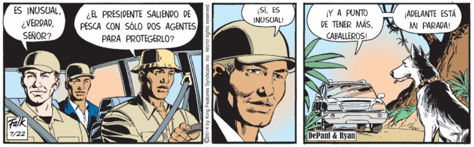 Illustration OCR: ES INUSUALSEÑOR? SIES ¿EL PRESIDENTE SALIENDO DE PESCA CON SÓLO DOS AGENTES ¡Y A PUNTO DE TENER MÁSCABALLEROS! ¡ADELANTE ESTÁ M PARADA! INUSUAL! PARA PROTEGERLO? Falk 7/22 DePaul & Ryan C2014 by King Features SyndicateInc. World rights r ES INUSUALSEÑOR? SIES ¿EL PRESIDENTE SALIENDO DE PESCA CON SÓLO DOS AGENTES ¡Y A PUNTO DE TENER MÁSCABALLEROS! ¡ADELANTE ESTÁ M PARADA! INUSUAL! PARA PROTEGERLO? Falk 7/22 DePaul & Ryan C2014 by King Features SyndicateInc. World rights r