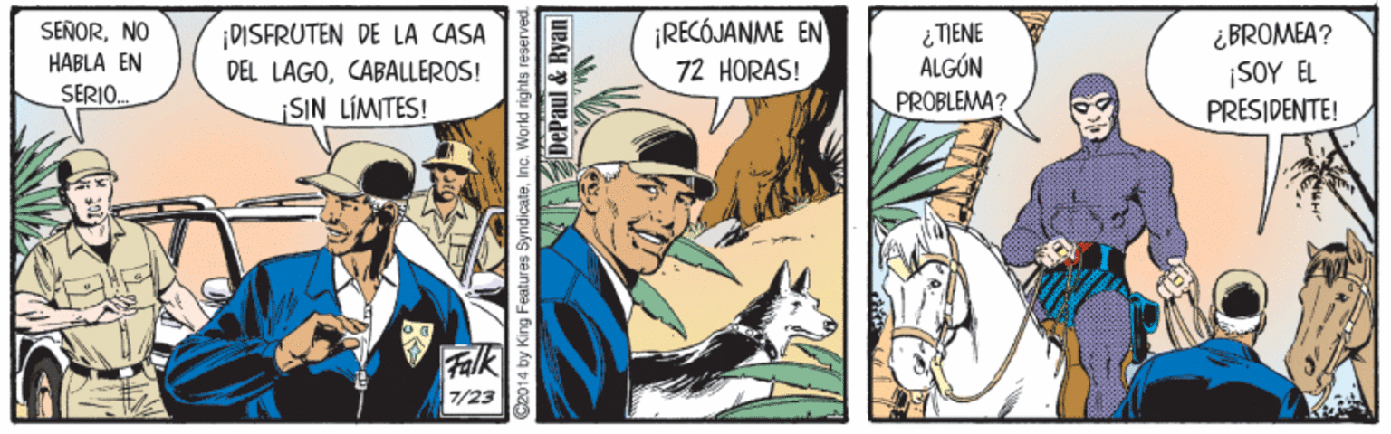 Fictional character OCR: ¡DISFRUTEN DE LA CASA DEL LAGOCABALLEROS! ¡RECÓJANME EN i TIENE ALGÓN SEÑORNO ¿BROMEA? ¡SOY EL PRESIDENTE! HABLA EN 72 HORAS! SERIO. SIN LIMITES! PROBLEMA? Falk 7/23 C2014 by King Features Syndicate. Inc. World nghtsn DePaul & Ryan ¡DISFRUTEN DE LA CASA DEL LAGOCABALLEROS! ¡RECÓJANME EN i TIENE ALGÓN SEÑORNO ¿BROMEA? ¡SOY EL PRESIDENTE! HABLA EN 72 HORAS! SERIO. SIN LIMITES! PROBLEMA? Falk 7/23 C2014 by King Features Syndicate. Inc. World nghtsn DePaul & Ryan