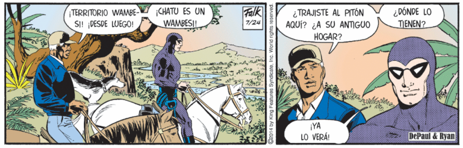 Bridle Faces (1) OCR: TERRITORIO WAMBE- SI! ¡DESDE LUEGO! ¡CHATU ES UN WAMBES|! Falk ¿TRAJISTE AL PITÓN AQUÍ? ¿A SU ANTIGUO HOGAR? ¿DÓNDE LO TENEN? 7/24 ¡YA LO VERÁ! DePaul & Ryan C2014 by King Features SyndicateInc. world rights i TERRITORIO WAMBE- SI! ¡DESDE LUEGO! ¡CHATU ES UN WAMBES|! Falk ¿TRAJISTE AL PITÓN AQUÍ? ¿A SU ANTIGUO HOGAR? ¿DÓNDE LO TENEN? 7/24 ¡YA LO VERÁ! DePaul & Ryan C2014 by King Features SyndicateInc. world rights i