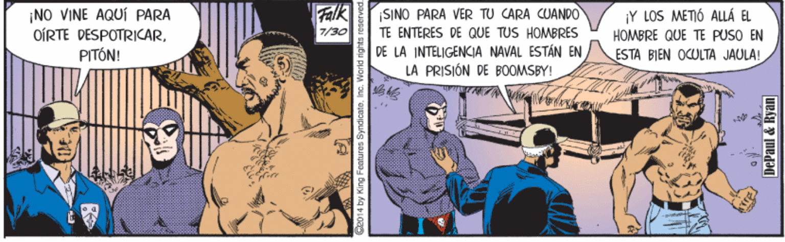 Comics OCR: Falk 7/30 SINO PARA VER TU CARA CUAND0 ¡NO VINE AQUÍ PARA OÍRTE DESPOTRICARPITÓN! ¡Y LOS METIÓ ALLÁ EL TE ENTERES DE QUE TUS HOMBRES DE LA INTELIGENKIA NAVAL ESTÁN EN LA PRISIÓN DE BOOMSBY! HOMBRE QUE TE PUSO EN ESTA BIEN OCULTA JAULA! G2014 by King Features SyndicateInc. World rights reserved. DePaul & Ryan Falk 7/30 SINO PARA VER TU CARA CUAND0 ¡NO VINE AQUÍ PARA OÍRTE DESPOTRICARPITÓN! ¡Y LOS METIÓ ALLÁ EL TE ENTERES DE QUE TUS HOMBRES DE LA INTELIGENKIA NAVAL ESTÁN EN LA PRISIÓN DE BOOMSBY! HOMBRE QUE TE PUSO EN ESTA BIEN OCULTA JAULA! G2014 by King Features SyndicateInc. World rights reserved. DePaul & Ryan