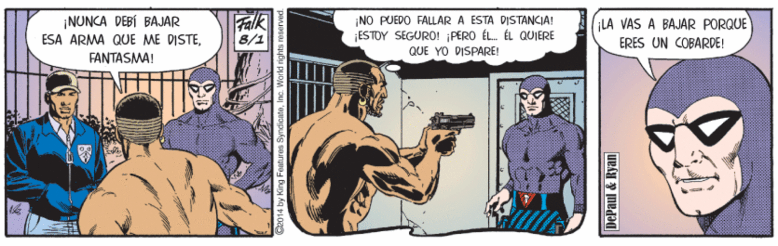 Drawing OCR: ¡NUNCA DEBÍ BAJAR ESA ARMA QUE ME DISTEFANTASMA! Falk 8/1 ¡NO PUEDO FALLAR A ESTA DISTANCIA! ¡ESTOY SEGURO! ¡PERO ÉL. ÉL QUIERE QUE YO DISPARE! ¡LA VAS A BAJAR PORQUE ERES UN COBARDE! 2014 by King Features SyndicateI DePaul & Ryan ¡NUNCA DEBÍ BAJAR ESA ARMA QUE ME DISTEFANTASMA! Falk 8/1 ¡NO PUEDO FALLAR A ESTA DISTANCIA! ¡ESTOY SEGURO! ¡PERO ÉL. ÉL QUIERE QUE YO DISPARE! ¡LA VAS A BAJAR PORQUE ERES UN COBARDE! 2014 by King Features SyndicateI DePaul & Ryan