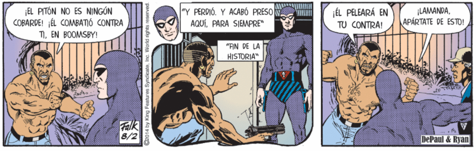 Comics OCR: ¡EL PITÓN NO ES NINGÓN COBARDE! ¡ÉL COMBATIÓ CONTRA TIEN BOOMSBY! "Y PERDIÓ. Y ACABÓ PRESO AQUÍPARA SIEMPRE" jÉL PELEARÁ EN TU CONTRA! ¡LAMANDAAPÁRTATE DE ESTO! "FIN DE LA HISTORIA" Falk 8/2 DePaul & Ryan 2014 by King Features SyndicateIn idi rights reserved. ¡EL PITÓN NO ES NINGÓN COBARDE! ¡ÉL COMBATIÓ CONTRA TIEN BOOMSBY! "Y PERDIÓ. Y ACABÓ PRESO AQUÍPARA SIEMPRE" jÉL PELEARÁ EN TU CONTRA! ¡LAMANDAAPÁRTATE DE ESTO! "FIN DE LA HISTORIA" Falk 8/2 DePaul & Ryan 2014 by King Features SyndicateIn idi rights reserved.
