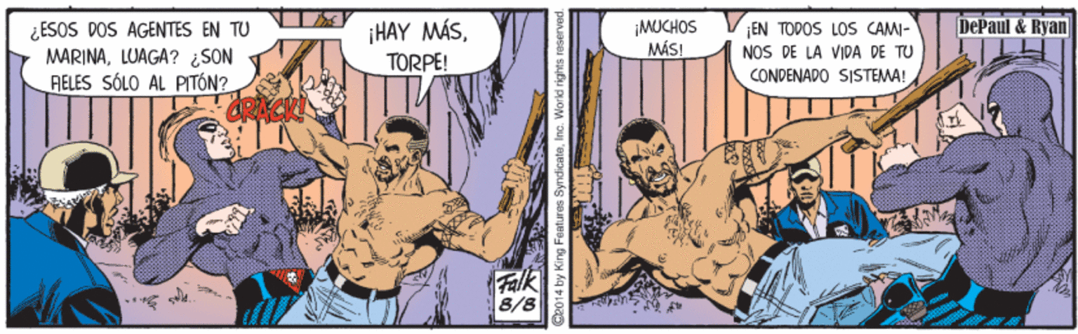 Comics OCR: ¡HAY MÁSTORPE! ¡MUCHOS MÁS! DePaul & Ryan ¿ESOS DOS AGENTES EN TU MARINALUAGA? ¿SON RÉLES SÓLO AL PITÓN? ¡EN TODOS LOS CAMI- NOS DE LA VIDA DE TU CONDENADO SISTEMA! Falk 8/8 2014 by King Features SyndicateInc. World rights raserver ¡HAY MÁSTORPE! ¡MUCHOS MÁS! DePaul & Ryan ¿ESOS DOS AGENTES EN TU MARINALUAGA? ¿SON RÉLES SÓLO AL PITÓN? ¡EN TODOS LOS CAMI- NOS DE LA VIDA DE TU CONDENADO SISTEMA! Falk 8/8 2014 by King Features SyndicateInc. World rights raserver
