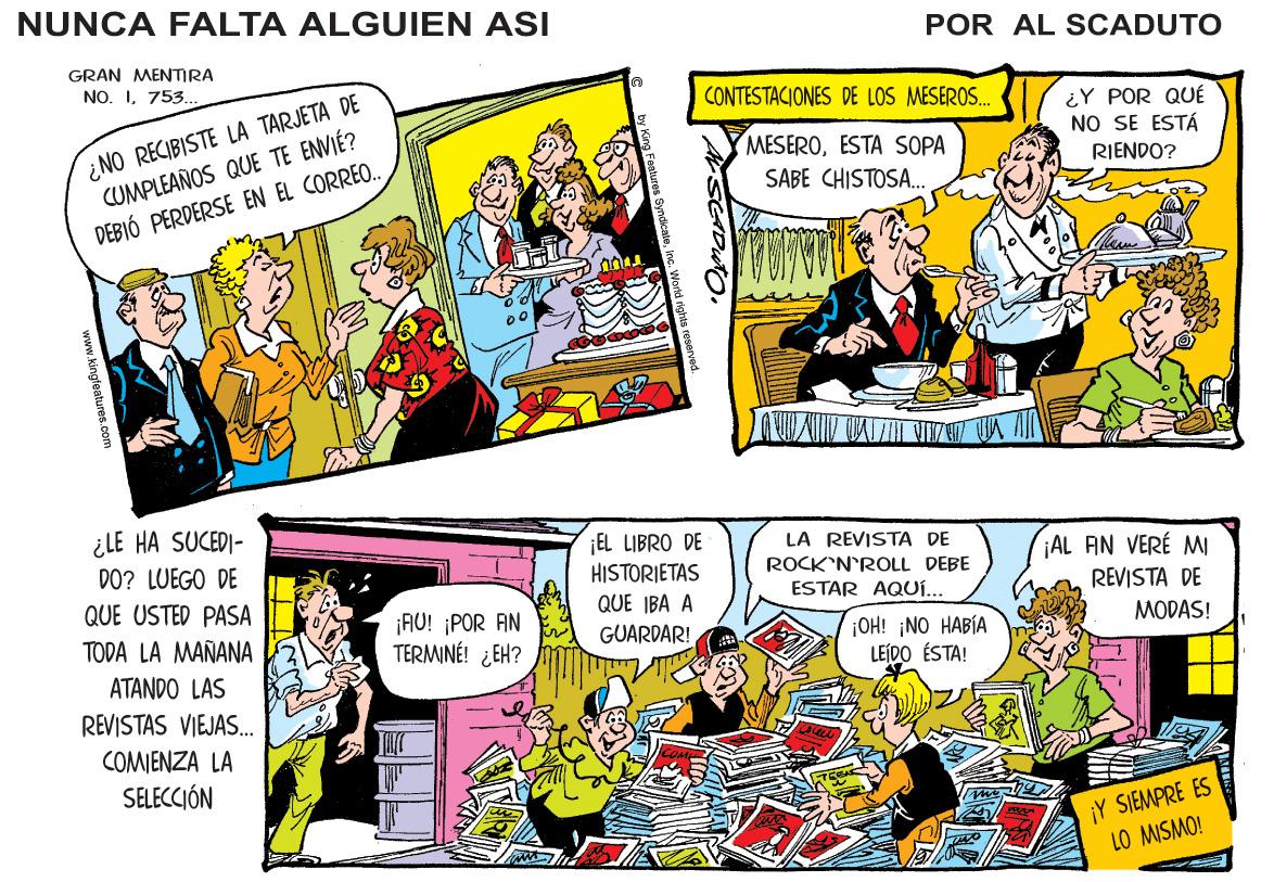Publication OCR: NUNCA FALTA ALGUIEN ASI POR AL SCADUTO GRAN MENIRA NO. I753. ¿NO RECIBISTE LA TARJETA DE CUMPLEAÑOS QUE TE ENVIÉ? DEBIÓ PERDERSE EN EL CORRE.. CONTESTACIONES DE LOS MESEROS.. ¿Y POR QUÉ NO SE ESTÁ MESEROESTA SOPA RIENDO? SABE CHISTOSA. ¿LE HA SUCEDI- ¡EL LIBRO DE HISTORIETAS QUE IBA A GUARDAR! LA REVISTA DE ROCK'N'ROLL DEBE ESTAR AQUí... ¡AL AIN VERÉ MI REVISTA DE DO? LUEGO DE QUE USTED PASA ¡AO! ¡POR AN TERMINÉ! ¿EH? TODA LA MAÑANA ¡OH! ¡NO HABÍA LEÍDO ÉSTA! MODAS! ATANDO LAS REVISTAS VIEJAS. COMIENZA LA SELECCIÓN ¡Y SIEMPRE ES LO MISMO! www.kingfeetures.com NUNCA FALTA ALGUIEN ASI POR AL SCADUTO GRAN MENIRA NO. I753. ¿NO RECIBISTE LA TARJETA DE CUMPLEAÑOS QUE TE ENVIÉ? DEBIÓ PERDERSE EN EL CORRE.. CONTESTACIONES DE LOS MESEROS.. ¿Y POR QUÉ NO SE ESTÁ MESEROESTA SOPA RIENDO? SABE CHISTOSA. ¿LE HA SUCEDI- ¡EL LIBRO DE HISTORIETAS QUE IBA A GUARDAR! LA REVISTA DE ROCK'N'ROLL DEBE ESTAR AQUí... ¡AL AIN VERÉ MI REVISTA DE DO? LUEGO DE QUE USTED PASA ¡AO! ¡POR AN TERMINÉ! ¿EH? TODA LA MAÑANA ¡OH! ¡NO HABÍA LEÍDO ÉSTA! MODAS! ATANDO LAS REVISTAS VIEJAS. COMIENZA LA SELECCIÓN ¡Y SIEMPRE ES LO MISMO! www.kingfeetures.com