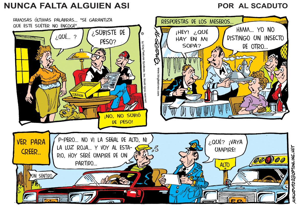 Motor vehicle OCR: NUNCA FALTA ALGUIEN ASI POR AL SCADUTO FAMOSAS ÚLTIMAS PALABRAS. "SE GARANTIZA QUE ESTE SUÉTER NO ENCOGE". RESPUESTAS DE LOS MESEROS.. HMM. YO NO ¿SUBISTE DE PESO? ¡HEY! ¿QUÉ ¿ QUE. ? DISTINGO UN INSECTO DE OTRO... HAY EN MI SOPA? ¡NONO SUBIÓ DE PESO! P-PERO.. NO VI LA SEÑAL DE ALTONI LA LUZ ROJA. Y VOY AL ESTA- DIOHOY SERÉ UMPIRE DE UN VER PARA ¿QUÉ? ¡VAYA UMPIRE! CREER. PARTIDO.. ALTO UN SENTIDO ALSCADUTO 2GOPTONLINE.NET www.kingteatures.com y King Features Syndicata. Inc. Workd righa NUNCA FALTA ALGUIEN ASI POR AL SCADUTO FAMOSAS ÚLTIMAS PALABRAS. "SE GARANTIZA QUE ESTE SUÉTER NO ENCOGE". RESPUESTAS DE LOS MESEROS.. HMM. YO NO ¿SUBISTE DE PESO? ¡HEY! ¿QUÉ ¿ QUE. ? DISTINGO UN INSECTO DE OTRO... HAY EN MI SOPA? ¡NONO SUBIÓ DE PESO! P-PERO.. NO VI LA SEÑAL DE ALTONI LA LUZ ROJA. Y VOY AL ESTA- DIOHOY SERÉ UMPIRE DE UN VER PARA ¿QUÉ? ¡VAYA UMPIRE! CREER. PARTIDO.. ALTO UN SENTIDO ALSCADUTO 2GOPTONLINE.NET www.kingteatures.com y King Features Syndicata. Inc. Workd righa