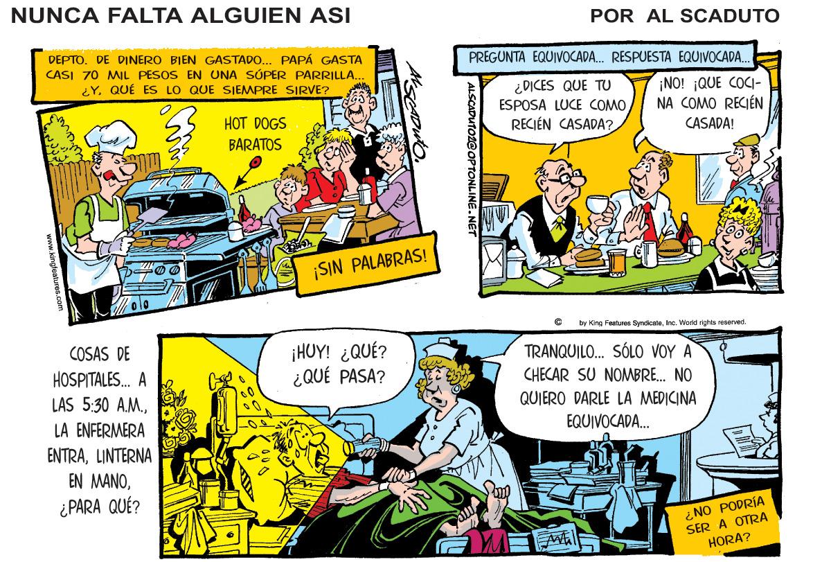 Publication OCR: NUNCA FALTA ALGUIEN ASI POR AL SCADUTO DEPTO. DE DINERO BIEN GASTADO... PAPÁ GASTA CASI 70 MIL PESOS EN UNA SÚPER PARRILLA.. ¿Y. QUÉ ES LO QUE SIEMPRE SIRVE? PREGUNTA EQUIVOCADA. RESPUESTA EQUIVOCADA. ¿DICES QUE TU ESPOSA LUCE COMORECIÉN CASADA? ¡NO! ¡QUE COCI- NA COMO RECIÉN HOT DOGS CASADA! BARATOS ¡SIN PALABRAS! by King Festures SyncicateInc. World rights rcoerved. COSAS DE HOSPITALES. A LAS 5:30 A.M.¡HUY! ¿QUÉ? ¿ QUÉ PASA? TRANQUILO.. SÓLO VOY A CHECAR SU NOMBRE. NO QUIERO DARLE LA MEDICINA LA ENFERMERA EQUIVOCADA. ENTRALINTERNA EN MANO¿PARA QUÉ? ¿ NO PODRÍA SER A OTRA HORA? ALSCADUTOZ@ OPTONLINE.NET kingleatures.com NUNCA FALTA ALGUIEN ASI POR AL SCADUTO DEPTO. DE DINERO BIEN GASTADO... PAPÁ GASTA CASI 70 MIL PESOS EN UNA SÚPER PARRILLA.. ¿Y. QUÉ ES LO QUE SIEMPRE SIRVE? PREGUNTA EQUIVOCADA. RESPUESTA EQUIVOCADA. ¿DICES QUE TU ESPOSA LUCE COMORECIÉN CASADA? ¡NO! ¡QUE COCI- NA COMO RECIÉN HOT DOGS CASADA! BARATOS ¡SIN PALABRAS! by King Festures SyncicateInc. World rights rcoerved. COSAS DE HOSPITALES. A LAS 5:30 A.M.¡HUY! ¿QUÉ? ¿ QUÉ PASA? TRANQUILO.. SÓLO VOY A CHECAR SU NOMBRE. NO QUIERO DARLE LA MEDICINA LA ENFERMERA EQUIVOCADA. ENTRALINTERNA EN MANO¿PARA QUÉ? ¿ NO PODRÍA SER A OTRA HORA? ALSCADUTOZ@ OPTONLINE.NET kingleatures.com