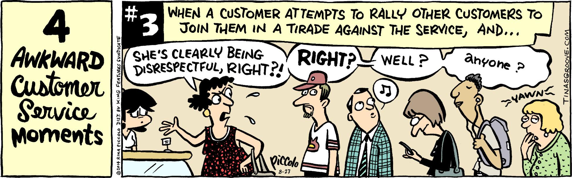 Comic book OCR: #. WHEN A CUSTOMER ATTEMPTS To RALLY OTHER CUSTOMERS TO 4 AWKWARD Customer Sorvice Moments 3 JOIN THEM INA TIRADE AGAINST THE SERVICEAND... SHE'S CLEARLY BEING DISRESPECTFULRIGHT?! RIGHT? WELL ? anyone ? YAWNS piccolo 8-27 #. WHEN A CUSTOMER ATTEMPTS To RALLY OTHER CUSTOMERS TO 4 AWKWARD Customer Sorvice Moments 3 JOIN THEM INA TIRADE AGAINST THE SERVICEAND... SHE'S CLEARLY BEING DISRESPECTFULRIGHT?! RIGHT? WELL ? anyone ? YAWNS piccolo 8-27