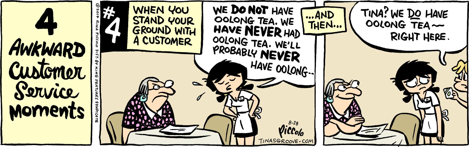 Illustration OCR: TINA? WE DO HAVE OOLONG TEA~ WE DO NOT HAVE OOLONG TEA. WE HAVE NEVER HAD OOLONG TEA. WE'LL PROBABLY NEVER HAVE OOLONG-- ...AND THEN... ?? WHEN YOU 4 AWKWARD Customer Sorvice Moments 4 STAND YOUR GROUND WITH A CUSTOMER RIGHT HERE. 8-28 piccolo TINASGROOVE.COM ???? ecoo DIST. BY KING FEATURES SYNDICATE TINA? WE DO HAVE OOLONG TEA~ WE DO NOT HAVE OOLONG TEA. WE HAVE NEVER HAD OOLONG TEA. WE'LL PROBABLY NEVER HAVE OOLONG-- ...AND THEN... ? ? WHEN YOU 4 AWKWARD Customer Sorvice Moments 4 STAND YOUR GROUND WITH A CUSTOMER RIGHT HERE. 8-28 piccolo TINASGROOVE.COM ???? ecoo DIST. BY KING FEATURES SYNDICATE