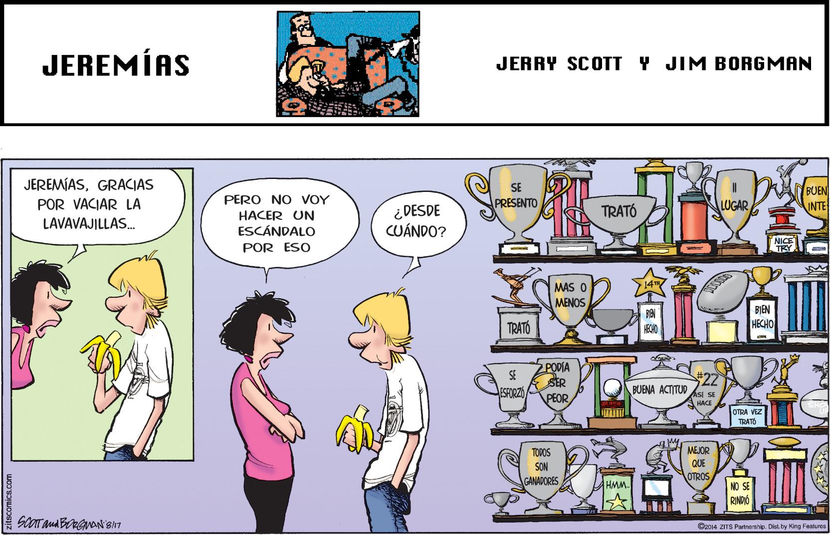 Rectangle OCR: JEREMÍAS JERRY SCOTT Y JIM BORGMAN JEREMÍASGRACIAS SE BUEN INTE PERO NO VOY HACER UN ESCÁNDALO PRESENTO LUGAR POR VACIAR LA LAVAVAJILLAS. ¿ DESDE CUÁNDO? TRATÓ NICE POR ESO MAS O MENOS BIEN HECHO TRATÓ 2PODIA SER PEOR #322 BUENA ACTITUD ESFORZO SI SE HACE OTRA VEZ TRATO MEJOR QUE OTROS TOPOS SON GANADORES HMM NO SE RINDIO ©2014 ZITS Partnership. Dist.by King Features JEREMÍAS JERRY SCOTT Y JIM BORGMAN JEREMÍASGRACIAS SE BUEN INTE PERO NO VOY HACER UN ESCÁNDALO PRESENTO LUGAR POR VACIAR LA LAVAVAJILLAS. ¿ DESDE CUÁNDO? TRATÓ NICE POR ESO MAS O MENOS BIEN HECHO TRATÓ 2PODIA SER PEOR #322 BUENA ACTITUD ESFORZO SI SE HACE OTRA VEZ TRATO MEJOR QUE OTROS TOPOS SON GANADORES HMM NO SE RINDIO ©2014 ZITS Partnership. Dist.by King Features