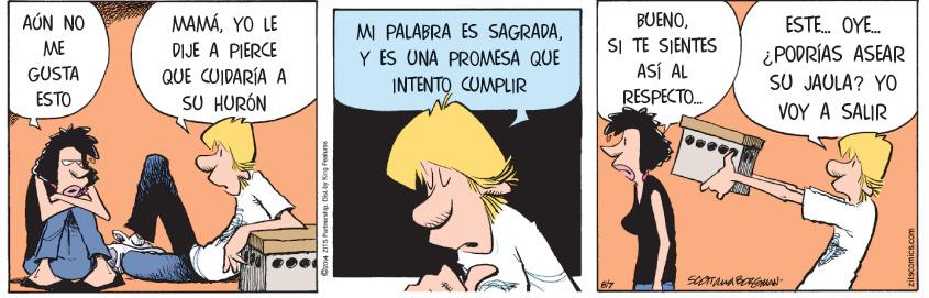 Happy OCR: AÚN NO MAMÁYO LE BUENOESTE. OYE. MI PALABRA ES SAGRADAY ES UNA PROMESA QUE INTENTO CUMPLIR SI TE SIENTES ASÍ AL RESPECTO. ME DIJE A PIERCE GUSTA ESTO QUE CUIDARÍA A SU HURÓN ¿PODRÍAS ASEAR SU JAULA? YO VOY A SALIR Don4 ZITS Patnarshipu. Dis. by King Feature AÚN NO MAMÁYO LE BUENOESTE. OYE. MI PALABRA ES SAGRADAY ES UNA PROMESA QUE INTENTO CUMPLIR SI TE SIENTES ASÍ AL RESPECTO. ME DIJE A PIERCE GUSTA ESTO QUE CUIDARÍA A SU HURÓN ¿PODRÍAS ASEAR SU JAULA? YO VOY A SALIR Don4 ZITS Patnarshipu. Dis. by King Feature