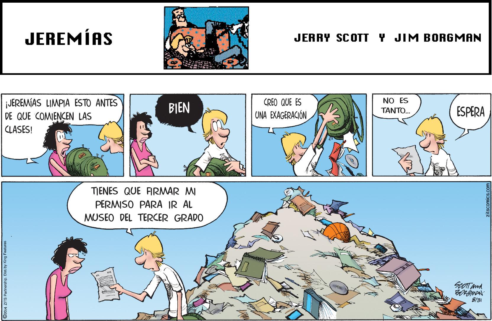 Interaction OCR: JEREMÍAS JERRY SCOTT Y JIM BORGMAN NO ES JEREMÍAS LIMPIA ESTO ANTES DE QUE COMENCEN LAS CREO QUE ES BIEN ESPERA ????? UNA EXAGERACIÓN CLASES! TIENES QUE FARMAR MI PERMISO PARA IR AL MUSEO DEL TERCER GRADO ScOTTand 8/31 C2014 ZITS Parnorship. Dist. by King Feetures JEREMÍAS JERRY SCOTT Y JIM BORGMAN NO ES JEREMÍAS LIMPIA ESTO ANTES DE QUE COMENCEN LAS CREO QUE ES BIEN ESPERA ????? UNA EXAGERACIÓN CLASES! TIENES QUE FARMAR MI PERMISO PARA IR AL MUSEO DEL TERCER GRADO ScOTTand 8/31 C2014 ZITS Parnorship. Dist. by King Feetures