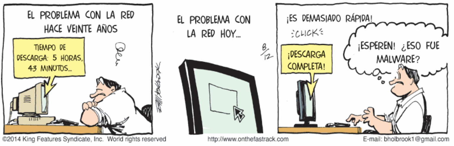 Line art OCR: ÉL PROBLEMA CON LÀ RÉD HACE VEINTE AÑOS EL PROBLEMA CON ES DEMASIADO RÁPIDA! LA RED HOY. :CLICK ¡ESPEREN! ¿ ESO FUE MALWARE? TIEMPO DE DESCARGA COMPLETA! DESCARGA: 5 HORAS12 43 MINUTOS. ©2014 King Features SyndicateInc. World rights reserved http://www.onthefastrack.com E-mail: bholbrook1@gmail.com ÉL PROBLEMA CON LÀ RÉD HACE VEINTE AÑOS EL PROBLEMA CON ES DEMASIADO RÁPIDA! LA RED HOY. :CLICK ¡ESPEREN! ¿ ESO FUE MALWARE? TIEMPO DE DESCARGA COMPLETA! DESCARGA: 5 HORAS12 43 MINUTOS. ©2014 King Features SyndicateInc. World rights reserved http://www.onthefastrack.com E-mail: bholbrook1@gmail.com