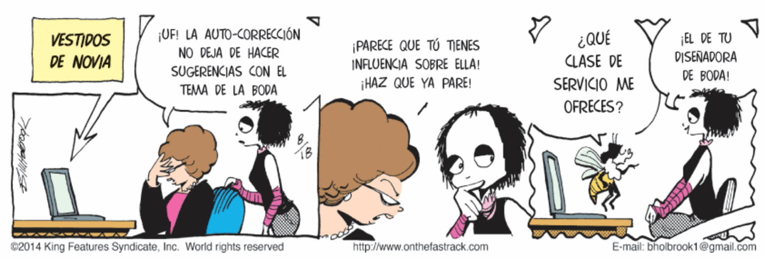 Gesture OCR: VESTIDOS DE NOVIA ¡UF! LA AUTO-CORRECCIÓN NO DEJA DE HACER ¡PARECE QUE TÚ TIENES INFLUENCIA SOBRE ELLA! 300? CLASE DE EL DE TU DISEÑADORA DE BODA! SUGERENCIAS CON EL ¡HAZ QUE YA PARE! SERVICIO ME TEMA DE LA BODA OFRECES ? ©2014 King Features SyndicateInc. World rights reserved http://www.onthefastrack.com E-mail: bholbrook1@gmail.com VESTIDOS DE NOVIA ¡UF! LA AUTO-CORRECCIÓN NO DEJA DE HACER ¡PARECE QUE TÚ TIENES INFLUENCIA SOBRE ELLA! 300? CLASE DE EL DE TU DISEÑADORA DE BODA! SUGERENCIAS CON EL ¡HAZ QUE YA PARE! SERVICIO ME TEMA DE LA BODA OFRECES ? ©2014 King Features SyndicateInc. World rights reserved http://www.onthefastrack.com E-mail: bholbrook1@gmail.com