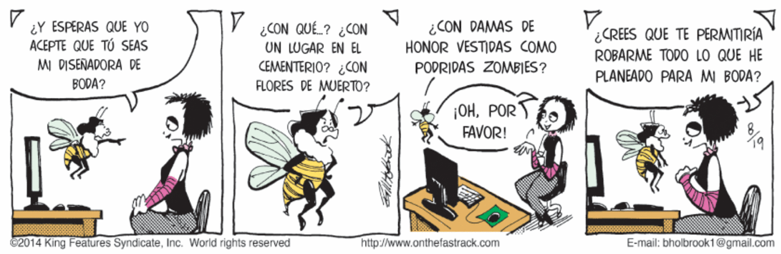 Peripheral OCR: ¿Y ESPERAS QUE YO ACEPTE QUE TÚ SEAS V CON QUÉL? ¿CON UN LUGAR EN EL CEMENTERIO? ¿CON ¿CON DAMAS DE HONOR VESTIDAS COMO ¿CREES QUE TE PERMITIRÍA ROBARME TODO LO QUE HE MI DISERADORA DE PODRIDAS ZOMBIES? PLANEADO PARA M BODA? BÖDA? FLORES DE MUERTO? ¡OHPOR FAVOR! C2014 King Features SyndicateInc. World rights reserved http://www.onthefastrack.com E-mail: bholbrook1@gmail.com ¿Y ESPERAS QUE YO ACEPTE QUE TÚ SEAS V CON QUÉL? ¿CON UN LUGAR EN EL CEMENTERIO? ¿CON ¿CON DAMAS DE HONOR VESTIDAS COMO ¿CREES QUE TE PERMITIRÍA ROBARME TODO LO QUE HE MI DISERADORA DE PODRIDAS ZOMBIES? PLANEADO PARA M BODA? BÖDA? FLORES DE MUERTO? ¡OHPOR FAVOR! C2014 King Features SyndicateInc. World rights reserved http://www.onthefastrack.com E-mail: bholbrook1@gmail.com