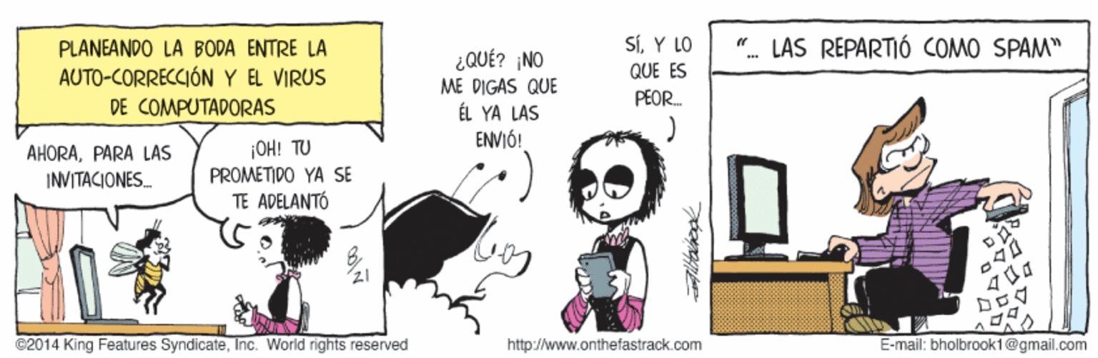 Fiction OCR: PLANEANDO LA BODA ENTRE LA SÍY LO LAS REPARTIÓ COMO SPAM" ¿QUÉ? NO ME DIGAS QUE ÉL YA LAS ENVIÓ! .. QUE ES AUTO-CORRECCIÓN Y EL VIRUS DE COMPUTADORAS PEOR. ¡OH! TU AHORAPARA LAS INVITACIONES PROMETIDO YA SE TE ADELANTÓ ©2014 King Features SyndicateInc. World rights reserved http://www.onthefastrack.com E-mail: bholbrook1@gmail.com PLANEANDO LA BODA ENTRE LA SÍY LO LAS REPARTIÓ COMO SPAM" ¿QUÉ? NO ME DIGAS QUE ÉL YA LAS ENVIÓ! .. QUE ES AUTO-CORRECCIÓN Y EL VIRUS DE COMPUTADORAS PEOR. ¡OH! TU AHORAPARA LAS INVITACIONES PROMETIDO YA SE TE ADELANTÓ ©2014 King Features SyndicateInc. World rights reserved http://www.onthefastrack.com E-mail: bholbrook1@gmail.com