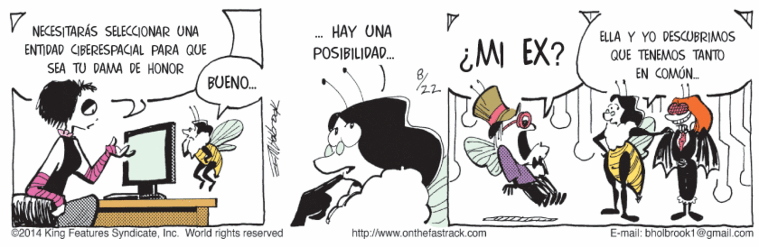 Humour OCR: NECESITARÁS SELECCIONAR UNA HAY UNA ELLA Y YO DESCUBRIMOS ENTIDAD CIBERESPACIAL PARA QUE SEA TU DAMA DE HONOR ¿M EX? POSIBILIDAD. QUE TENEMOS TANTO EN COMÓN. BUENO. ? ? ©2014 King Features SyndicateInc. World rights reserved http://www.onthefastrack.com E-mail: bholbrook1@gmail.com NECESITARÁS SELECCIONAR UNA HAY UNA ELLA Y YO DESCUBRIMOS ENTIDAD CIBERESPACIAL PARA QUE SEA TU DAMA DE HONOR ¿M EX? POSIBILIDAD. QUE TENEMOS TANTO EN COMÓN. BUENO. ? ? ©2014 King Features SyndicateInc. World rights reserved http://www.onthefastrack.com E-mail: bholbrook1@gmail.com