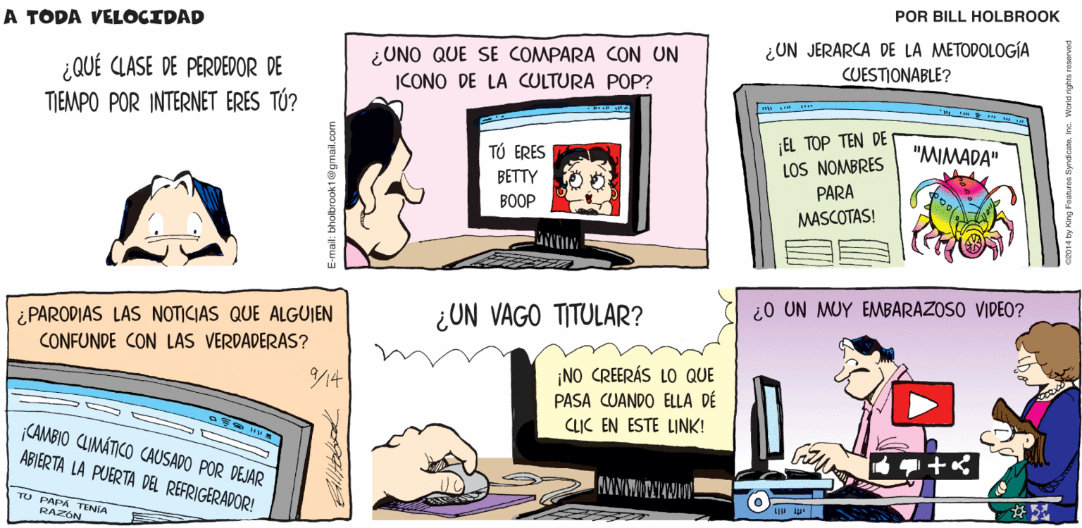Comics OCR: PELIGRO! A TODA VELOCIDAD DAR CLIC EN SEÑUELO Billtalbrook ¿UN JERARCA DE LA METODOLOGÍA CUESTIONABLE? ¿UNO QUE SE COMPARA CON UN ¿QUÉ CLASE DE PERDEDOR DE TIEMPO POR INTERNET ERES TÚ? ICONO DE LA CULTURA POP? ¡EL TOP TEN DE LOS NOMBRES PARA TÚ ERES "MIMADA" BETTY BOOP MASCOTAS! ¿PARODIAS LAS NOTICIAS QUE ALGUIEN ¿UN VAGO TITULAR? ¿0 UN MUY EMBARAZOSO VIDEO? CONFUNDE CON LAS VERDADERAS? /14 ¡NO CREERÁS LO QUE PASA CUANDO ELLA DÉ CLIC EN ESTE LINK! CAMBIO CLIMÁTICO CAUSADO POR DEJAR ABIERTA LA PUERTA DEL REFRIGERADOR! TU PAPA TENIA RAZÓN E-mail: bholbrook1@gmail.com PELIGRO! A TODA VELOCIDAD DAR CLIC EN SEÑUELO Billtalbrook ¿UN JERARCA DE LA METODOLOGÍA CUESTIONABLE? ¿UNO QUE SE COMPARA CON UN ¿QUÉ CLASE DE PERDEDOR DE TIEMPO POR INTERNET ERES TÚ? ICONO DE LA CULTURA POP? ¡EL TOP TEN DE LOS NOMBRES PARA TÚ ERES "MIMADA" BETTY BOOP MASCOTAS! ¿PARODIAS LAS NOTICIAS QUE ALGUIEN ¿UN VAGO TITULAR? ¿0 UN MUY EMBARAZOSO VIDEO? CONFUNDE CON LAS VERDADERAS? /14 ¡NO CREERÁS LO QUE PASA CUANDO ELLA DÉ CLIC EN ESTE LINK! CAMBIO CLIMÁTICO CAUSADO POR DEJAR ABIERTA LA PUERTA DEL REFRIGERADOR! TU PAPA TENIA RAZÓN E-mail: bholbrook1@gmail.com