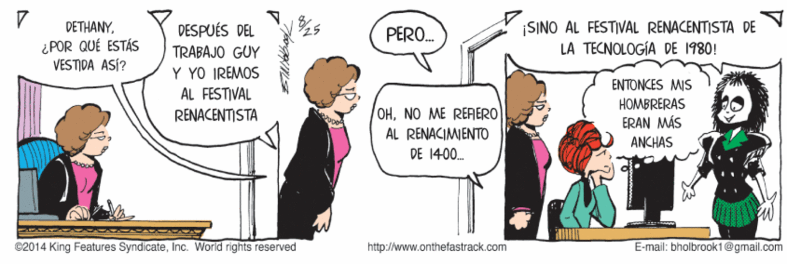 Gesture OCR: DETHANY¿ POR QUÉ ESTÁS VESTIDA ASÍ? |SINO AL FESTIVAL RENACENTISTA DE LA TECNOLOGÍA DE 1980! DESPUÉS DEL PERO. TRABAJO GUY Y YO IREMOS AL FESTIVAL RENACENTISTA ENTONCES MIS HOMBRERAS ERAN MÁS OHNO ME REAERO AL RENACIMIENTO ANCHAS DE 1400. ©2014 King Features SyndicateInc. World rights reserved http://www.onthefastrack.com E-mail: bholbrook1@gmail.com DETHANY¿ POR QUÉ ESTÁS VESTIDA ASÍ? |SINO AL FESTIVAL RENACENTISTA DE LA TECNOLOGÍA DE 1980! DESPUÉS DEL PERO. TRABAJO GUY Y YO IREMOS AL FESTIVAL RENACENTISTA ENTONCES MIS HOMBRERAS ERAN MÁS OHNO ME REAERO AL RENACIMIENTO ANCHAS DE 1400. ©2014 King Features SyndicateInc. World rights reserved http://www.onthefastrack.com E-mail: bholbrook1@gmail.com