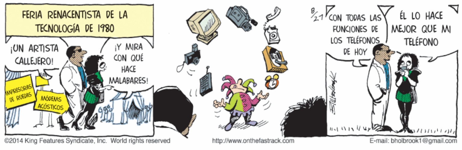 Drawing OCR: FERIA RENACENTISTA DE LA 8. 27CON TODAS LAS ÉL LO HACE TECNOLOGÍA DE I1980 FUNCIONES DE LOS TELÉFONOS DE HOY MEJOR QUE MI ¡UN ARTISTA ¡Y MIRA CON QUÉ TELÉFONO CALLEJERO! HACE MALABARES! MPRESORAS DE RUEDAS MÓDEMS ACÚSTICOS ©2014 King Features SyndicateInc. World rights reserved http://www.onthefastrack.com E-mail: bholbrook1@gmail.com FERIA RENACENTISTA DE LA 8. 27CON TODAS LAS ÉL LO HACE TECNOLOGÍA DE I1980 FUNCIONES DE LOS TELÉFONOS DE HOY MEJOR QUE MI ¡UN ARTISTA ¡Y MIRA CON QUÉ TELÉFONO CALLEJERO! HACE MALABARES! MPRESORAS DE RUEDAS MÓDEMS ACÚSTICOS ©2014 King Features SyndicateInc. World rights reserved http://www.onthefastrack.com E-mail: bholbrook1@gmail.com