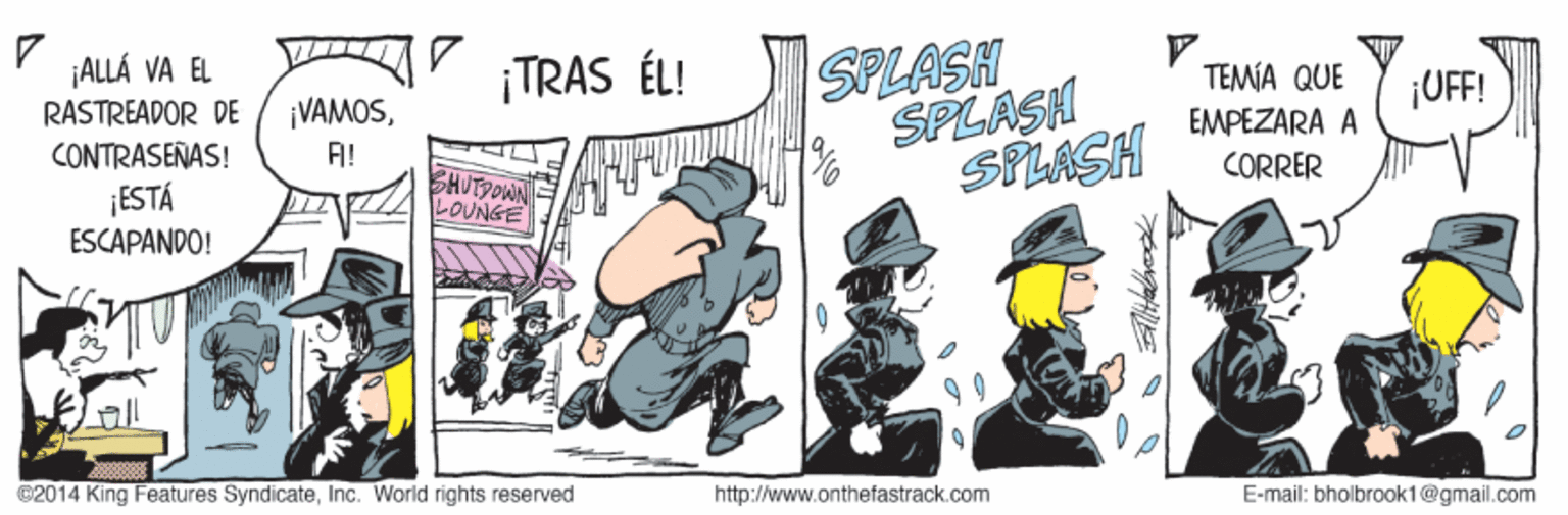 Event OCR: ¡ALLÁ VA EL RASTREADOR DE CONTRASEÑAS! ESTÁ ESCAPANDO! SPLASH SPLASH SPLASH ¡TRAS ÉL! TEMA QUE ¡UFF! ¡VAMOSEMPEZARA A FI! CORRER BHUTPOWN LOUNGE @2014 King Features SyndicateInc. World rights reserved http://www.onthefastrack.com E-mail: bholbrook1@gmail.com ¡ALLÁ VA EL RASTREADOR DE CONTRASEÑAS! ESTÁ ESCAPANDO! SPLASH SPLASH SPLASH ¡TRAS ÉL! TEMA QUE ¡UFF! ¡VAMOSEMPEZARA A FI! CORRER BHUTPOWN LOUNGE @2014 King Features SyndicateInc. World rights reserved http://www.onthefastrack.com E-mail: bholbrook1@gmail.com