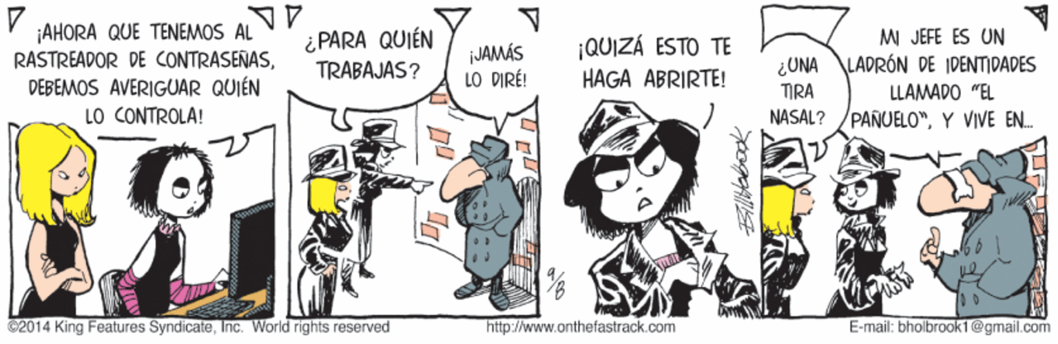 Fictional character OCR: ¡AHORA QUE TENEMOS AL RASTREADOR DE CONTRASEÑASDEBEMOS AVERIGUAR QUIÉN LO CONTROLA! i PARA QUIÉN TRABAJAS? JAMÁS LO DIRÉ! ¡QUIZÁ ESTO TE HAGA ABRIRTE! ¿UNA TIRA MI JEFE ES UN ALADRÓN DE IDENTIDADES LLAMADO "EL NASAL? PANUELO"Y VIVE EN. 2014 King Features SyndicateInc. World rights reserved http://www.onthefastrack.com E-mail: bholbrook1@gmail.com ¡AHORA QUE TENEMOS AL RASTREADOR DE CONTRASEÑASDEBEMOS AVERIGUAR QUIÉN LO CONTROLA! i PARA QUIÉN TRABAJAS? JAMÁS LO DIRÉ! ¡QUIZÁ ESTO TE HAGA ABRIRTE! ¿UNA TIRA MI JEFE ES UN ALADRÓN DE IDENTIDADES LLAMADO "EL NASAL? PANUELO"Y VIVE EN. 2014 King Features SyndicateInc. World rights reserved http://www.onthefastrack.com E-mail: bholbrook1@gmail.com