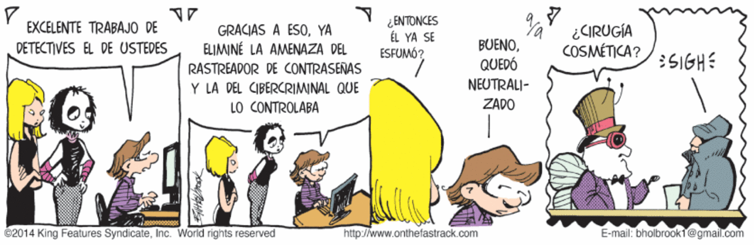 Adaptation OCR: EXCELENTE TRABAJO DE DÉTECTIVES EL DE USTEDES GRACIAS A ESOYA ELIMINÉ LA AMENAZA DEL ¿ENTONCES ÉL YA SE ESFUMÓ? ¿CIRUGÍA COSMÉTICA? BUENOQUEDÓ NEUTRALI- 5IGHE RASTREADOR DE CONTRASEÑAS Y LA DEL CIBERCRIMINAL QUE LO CONTROLABA ZADO 02014 King Features SyndicateInc. World rights reserved http://www.onthefastrack.com E-mail: bholbrook1@gmail.com EXCELENTE TRABAJO DE DÉTECTIVES EL DE USTEDES GRACIAS A ESOYA ELIMINÉ LA AMENAZA DEL ¿ENTONCES ÉL YA SE ESFUMÓ? ¿CIRUGÍA COSMÉTICA? BUENOQUEDÓ NEUTRALI- 5IGHE RASTREADOR DE CONTRASEÑAS Y LA DEL CIBERCRIMINAL QUE LO CONTROLABA ZADO 02014 King Features SyndicateInc. World rights reserved http://www.onthefastrack.com E-mail: bholbrook1@gmail.com