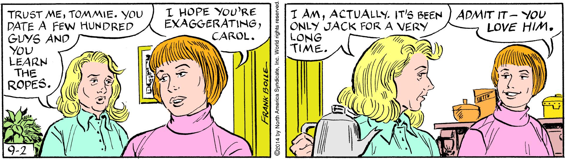 Line OCR: I HOPE YOU'RE EXAGGERATINGTOMMIE. YOU DATE A FEW HUNDRED GUYS AND YOU LEARN THE ROPES. I AMACTUALLY. IT'S BEEN ONLY JACK FOR A VERY LONG TIME. ADMIT IT-YOU LOVE HIM. CAROL. 9-2 FRANK BOLLE 2014 by North America SyndicateInc. World rights I HOPE YOU'RE EXAGGERATINGTRUST METOMMIE. YOU DATE A FEW HUNDRED GUYS AND YOU LEARN THE ROPES. I AMACTUALLY. IT'S BEEN ONLY JACK FOR A VERY LONG TIME. ADMIT IT-YOU LOVE HIM. CAROL. 9-2 FRANK BOLLE 2014 by North America SyndicateInc. World rights