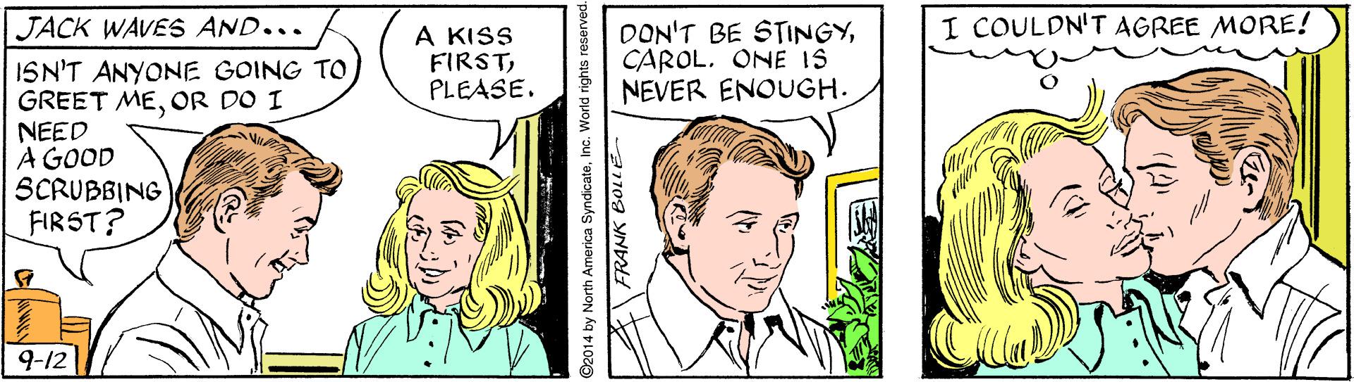Comic book OCR: JACK WAVES AND... I COULDN'T AGREE MORE! A KISS FIRSTPLEASE. DON'T BE STINGYCAROL. ONE IS NEVER ENOUGH. ISN'T ANYONE GOING TO GREET MEOR DO I NEED A GOOD SCRUBBING FIRST? 9-12 ©2014 by North America SyndicateInc. World rights reserved. JACK WAVES AND... I COULDN'T AGREE MORE! A KISS FIRSTPLEASE. DON'T BE STINGYCAROL. ONE IS NEVER ENOUGH. ISN'T ANYONE GOING TO GREET MEOR DO I NEED A GOOD SCRUBBING FIRST? 9-12 ©2014 by North America SyndicateInc. World rights reserved.