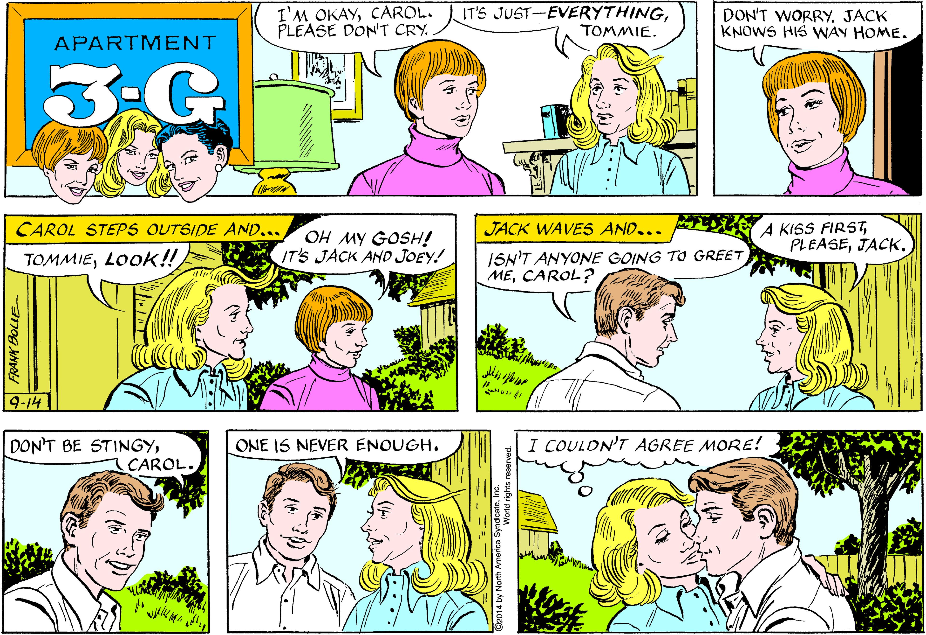 Product OCR: I'M OKAYCAROL. PLEASE DON'T CRY. IT'S JUST-EVERYTHINGTOMMIE. DON'T WORRY. JACK KNOWS HIS WAY HOME. APARTMENT 3-G A KISS FIRSTJACK. CAROL STEPS OUTSIDE AND... JACK WAVES AND... OH MY GOSH! IT'S JACK AND JOEY! ISN'T ANYONE GOING TO GREET MECAROL? TOMMIELOOK!! 9-14 I COULON'T AGREE MORE! DON'T BE STINGYCAROL. ONE IS NEVER ENOUGH. FRANK BOLLE C2014 by North America SyndicateInc. I'M OKAYCAROL. PLEASE DON'T CRY. IT'S JUST-EVERYTHINGTOMMIE. DON'T WORRY. JACK KNOWS HIS WAY HOME. APARTMENT 3-G A KISS FIRSTJACK. CAROL STEPS OUTSIDE AND... JACK WAVES AND... OH MY GOSH! IT'S JACK AND JOEY! ISN'T ANYONE GOING TO GREET MECAROL? TOMMIELOOK!! 9-14 I COULON'T AGREE MORE! DON'T BE STINGYCAROL. ONE IS NEVER ENOUGH. FRANK BOLLE C2014 by North America Syndicate