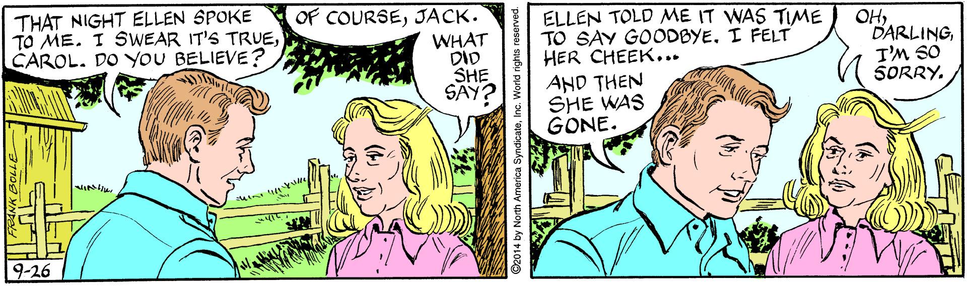 Happy OCR: THAT NIGHT ELLEN SPOKE TO ME. I SWEAR IT'S TRUECAROL. DO YOU BELIEVE? OF COURSEJACK. WHAT DID SHE SAY? ELLEN TOLD ME IT WAS TIME TO SAY GOODBYEI FELT HER CHEEK... OHI'M SO SORRY. AND THEN SHE WAS GONE. 9-26 ©2014 by North America SyndicateInc. World rights reserved. ? ? THAT NIGHT ELLEN SPOKE TO ME. I SWEAR IT'S TRUECAROL. DO YOU BELIEVE? OF COURSEJACK. WHAT DID SHE SAY? ELLEN TOLD ME IT WAS TIME TO SAY GOODBYEI FELT HER CHEEK... OHI'M SO SORRY. AND THEN SHE WAS GONE. 9-26 ©2014 by North America SyndicateInc. World rights reserved. ? ?