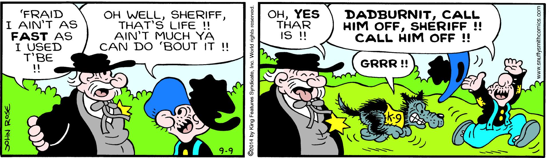 Art OCR: 'FRAID I AIN'T AS FAST AS I USED T'BE !! OH WELLTHAT'S LIFE !! AIN'T MUCH YA CAN DO 'BOUT IT !! OHYES THAR IS !! DADBURNITCALL HIM OFFSHERIFF !! CALL HIM OFF !! GRRR !! 9-9 SOHN ROSE ©2014 by King Foatures SyndicateInc. World rights reserve 'FRAID I AIN'T AS FAST AS I USED T'BE !! OH WELLTHAT'S LIFE !! AIN'T MUCH YA CAN DO 'BOUT IT !! OHYES THAR IS !! DADBURNITCALL HIM OFFSHERIFF !! CALL HIM OFF !! GRRR !! 9-9 SOHN ROSE ©2014 by King Foatures SyndicateInc. World rights reserve