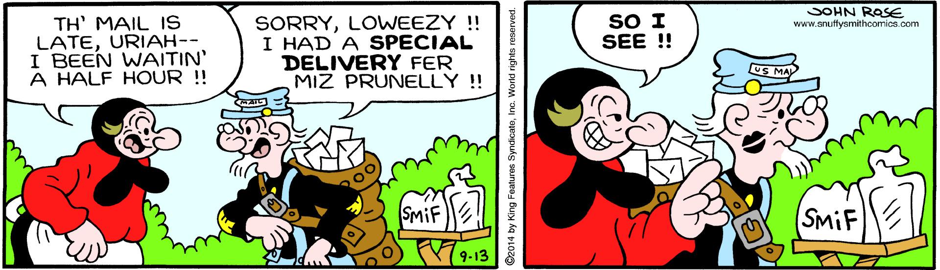 Art OCR: JOHN ROSE SORRYLOWEEZY! I HAD A SPECIAL DELIVERY FER MIZ PRUNELLY !! SO I SEE !! TH' MAIL IS LATEURIAH-- I BEEN WAITIN' A HALF HOUR !! www.snuffysmithcomics.com US MAY SmiF (SMIF ©2014 by King Features SyndicateInc. World rights reserved. JOHN ROSE SORRYLOWEEZY! I HAD A SPECIAL DELIVERY FER MIZ PRUNELLY !! SO I SEE !! TH' MAIL IS LATEURIAH-- I BEEN WAITIN' A HALF HOUR !! www.snuffysmithcomics.com US MAY SmiF (SMIF ©2014 by King Features SyndicateInc. World rights reserved.