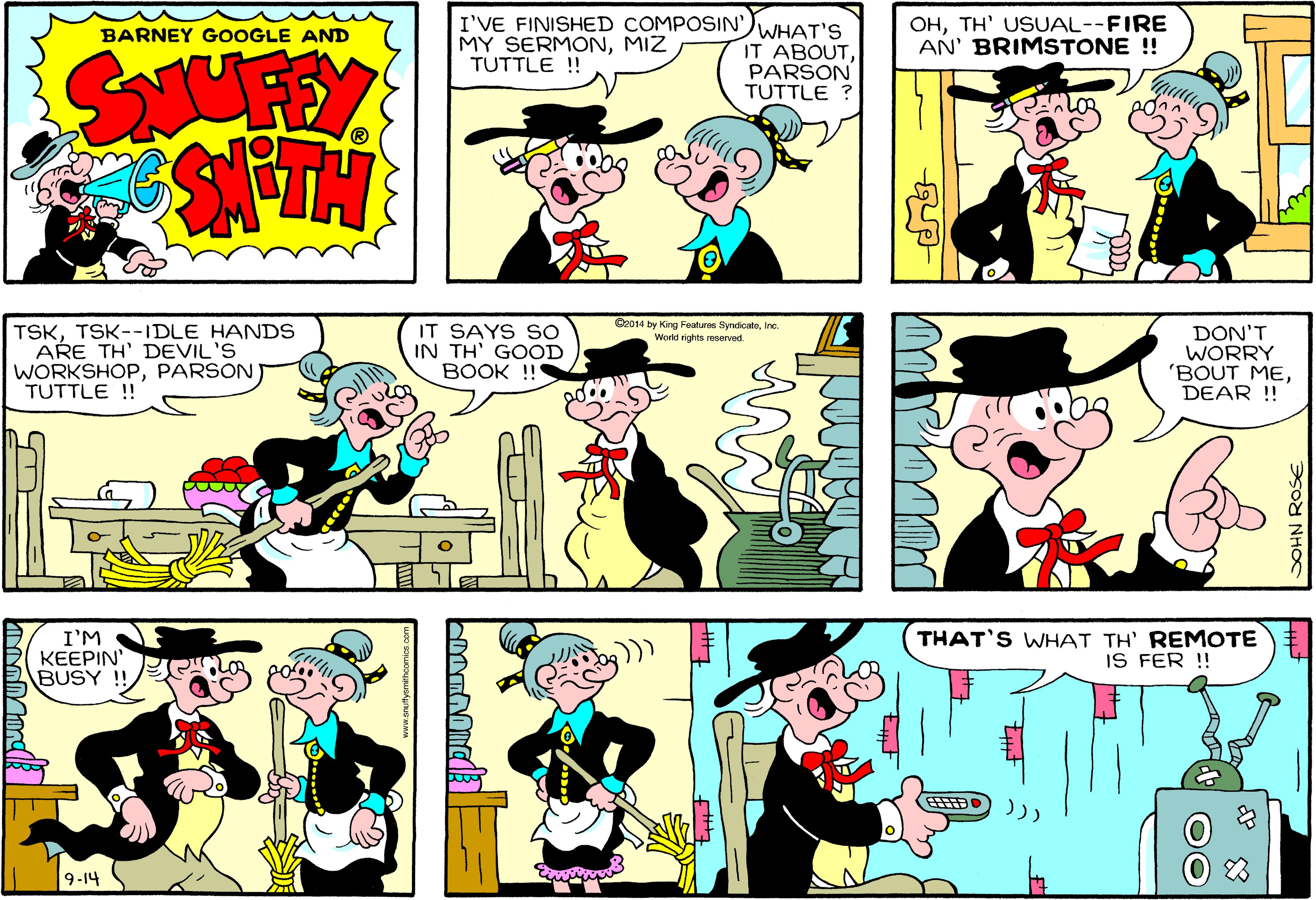 Sharing OCR: I'VE FINISHED COMPOSIN'MIZ TUTTLE !! WHAT'S IT ABOUTPARSON TUTTLE ? OHTH' USUAL--FIRE AN' BRIMSTONE ! BARNEY GOOGLE AND SAUFFEY C2014 by King Features SyndicateIne. World rights reserved. TSKTSK--IDLE HANDS ARE TH' DEVIL'S WORKSHOPPARSON TUTTLE ! IT SAYS SO IN TH' GOOD BOOK !!! DON'T WORRY 'BOUT MEDEAR !! I'M KEEPIN' BUSY !! THAT'S WHAT TH REMOTE IS FER !! 9-14 83 SOHN ROSE I'VE FINISHED COMPOSIN'MY SERMONMIZ TUTTLE !! WHAT'S IT ABOUTPARSON TUTTLE ? OHTH' USUAL--FIRE AN' BRIMSTONE ! BARNEY GOOGLE AND SAUFFEY C2014 by King Features SyndicateIne. World rights reserved. TSKTSK--IDLE HANDS ARE TH' DEVIL'S WORKSHOPPARSON TUTTLE ! IT SAYS SO IN TH' GOOD BOOK !!! DON'T WORRY 'BOUT MEDEAR !! I'M KEEPIN' BUSY !! THAT'S WHAT TH REMOTE IS FER !! 9-14 83 SOHN ROSE