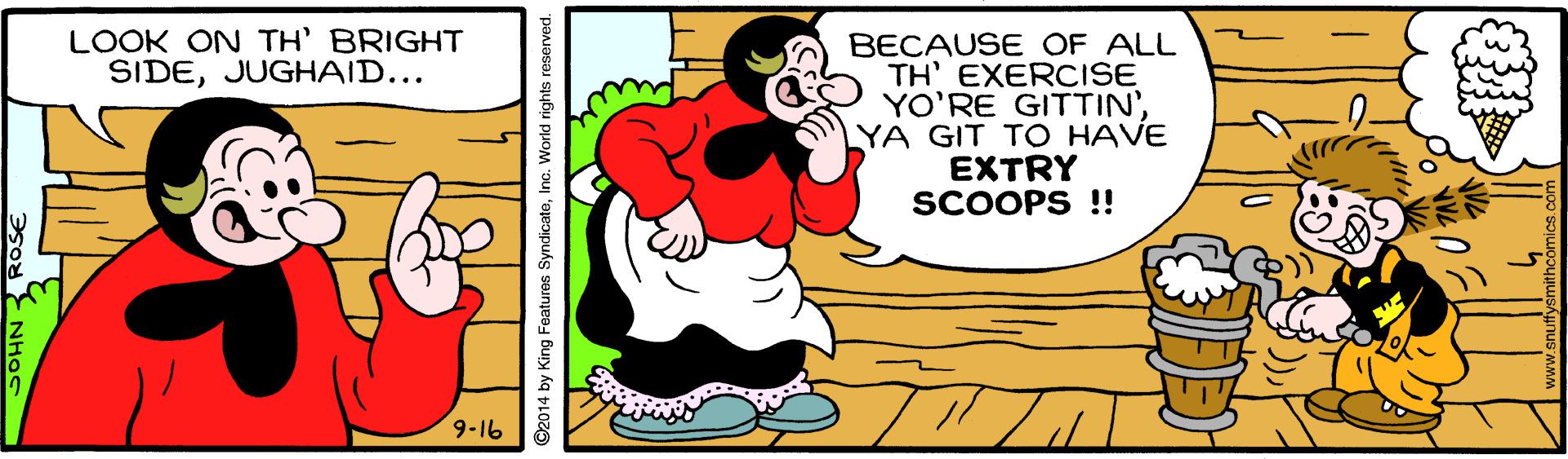 Art OCR: LOOK ON TH' BRIGHT SIDEJUGHAID... BECAUSE OF ALL TH' EXERCISE YO'RE GITTIN'YA GIT TO HAVE EXTRY SCOOPS !! 9-16 2014 by King Features SyndicateInc. World rights i LOOK ON TH' BRIGHT SIDEJUGHAID... BECAUSE OF ALL TH' EXERCISE YO'RE GITTIN'YA GIT TO HAVE EXTRY SCOOPS !! 9-16 2014 by King Features SyndicateInc. World rights i
