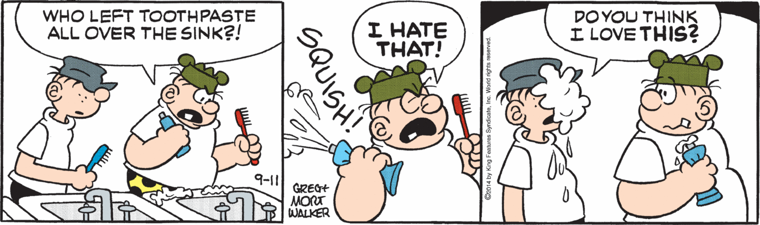 Mammal OCR: WHO LEFT TOOTHPASTE ALL OVER THE SINK?! I HATE THAT! DO YOU THINK I LOVE THIS? 9-11 GREGT MORT WALKER WHO LEFT TOOTHPASTE ALL OVER THE SINK?! I HATE THAT! DO YOU THINK I LOVE THIS? 9-11 GREGT MORT WALKER