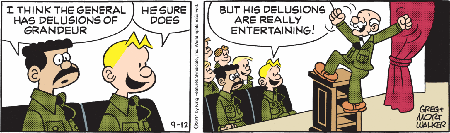 Cartoon OCR: I THINK THE GENERAL HAS DELUSIONS OF GRANDEUR HE SURE DOES BUT HIS DELUSIONS ARE REALLY ENTERTAINING! GREG+ MORT WALKER 9-12 ©2014 by King Features SyndicateInc. World rights reserved. I THINK THE GENERAL HAS DELUSIONS OF GRANDEUR HE SURE DOES BUT HIS DELUSIONS ARE REALLY ENTERTAINING! GREG+ MORT WALKER 9-12 ©2014 by King Features SyndicateInc. World rights reserved.
