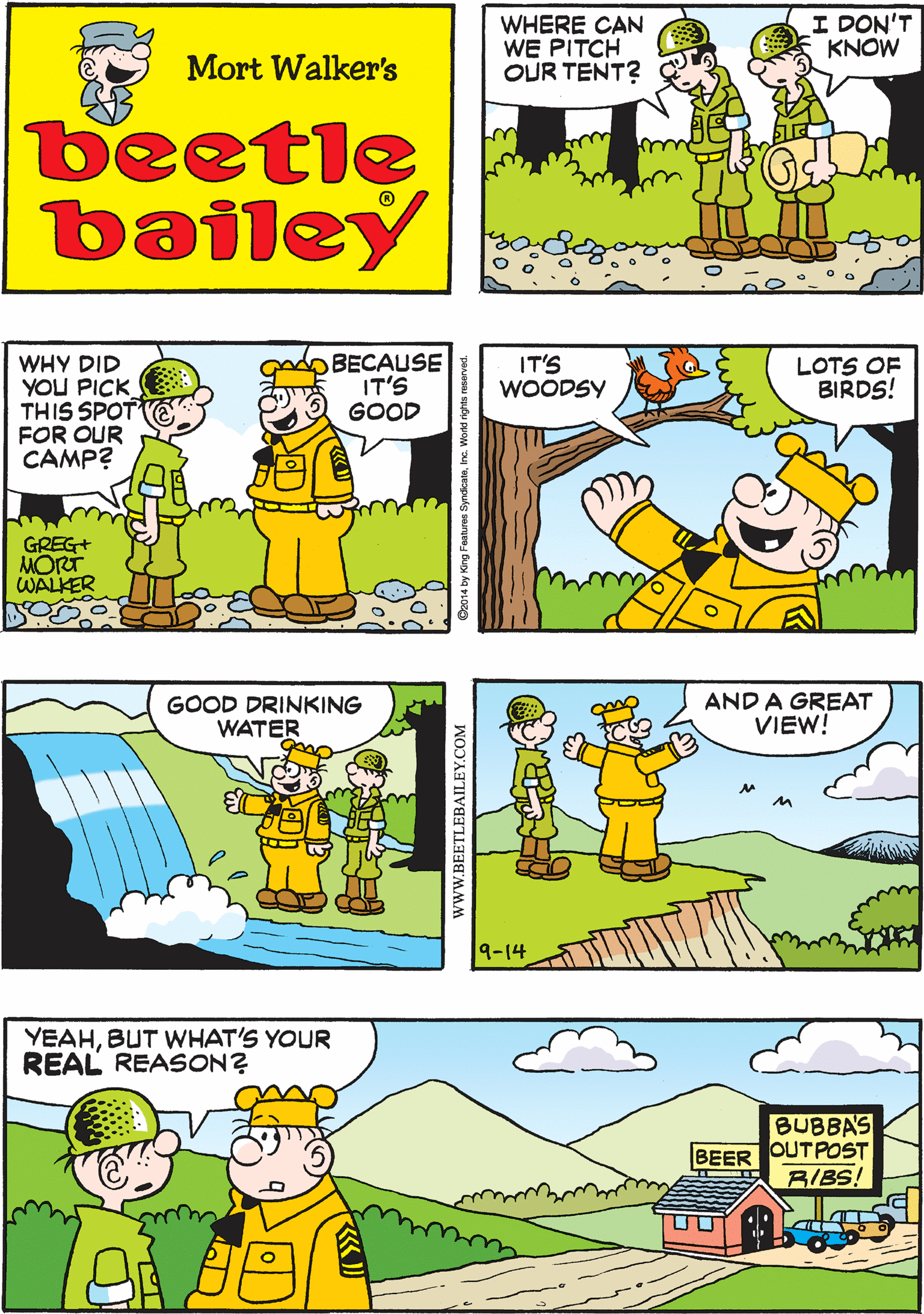 Organism OCR: I DON'T KNOW WHERE CAN WE PITCH OUR TENT? THE WHOLE AREA IS FILLED WITH ROCKS Mort Walker's beetle bailey WHY DID YOU PICK THIS SPOT FOR OUR CAMP? BECAUSE IT'S GOOD IT'S WOODSY LOTS OF BIRDS! GOOD DRINKING WATER GREG+ MORT WALKER AND A GREAT VIEW! YEAHBUT WHAT'S YOUR REAL REASON? BUBBA'S OUTPOST BIBS! BEER 9-14 wwW.BEETLEBAILEY.COM I DON'T KNOW WHERE CAN WE PITCH OUR TENT? THE WHOLE AREA IS FILLED WITH ROCKS Mort Walker's beetle bailey WHY DID YOU PICK THIS SPOT FOR OUR CAMP? BECAUSE IT'S GOOD IT'S WOODSY LOTS OF BIRDS! GOOD DRINKING WATER GREG+ MORT WALKER AND A GREAT VIEW! YEAHBUT WHAT'S YOUR REAL REASON? BUBBA'S OUTPOST BIBS! BEER 9-14 wwW.BEETLEBAILEY.COM