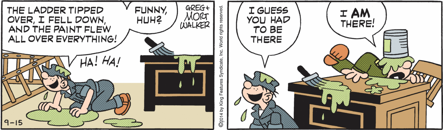 Animated cartoon OCR: THE LADDER TIPPED OVERAND THE PAINT FLEW ALL OVER EVERYTHING! GREG+ MORT WALKER I GUESS YOU HAD TO BE THERE FUNNYHUH? I AM THERE! ??! ??! 9-15 ©2014 by King Features SyndicateInc. World rights reserved. THE LADDER TIPPED OVERI FELL DOWNAND THE PAINT FLEW ALL OVER EVERYTHING! GREG+ MORT WALKER I GUESS YOU HAD TO BE THERE FUNNYHUH? I AM THERE! ??! ??! 9-15 ©2014 by King Features SyndicateInc. World rights reserved.