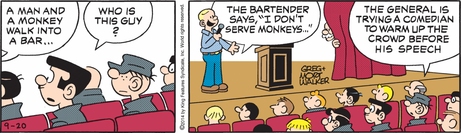 Line OCR: A MAN AND A MONKEY WALK INTO A BAR... THE BARTENDER SAYS"I DON'T SERVE MONKEYS.' THE GENERAL IS TRYING A COMEDIAN TO WARM UP THE CROWD BEFORE HIS SPEECH WHO IS THIS GUY GREG+ MOR WALKER 9-20 2014 by King Features SyndicateInc. World rights reserved. A MAN AND A MONKEY WALK INTO A BAR... THE BARTENDER SAYS"I DON'T SERVE MONKEYS.' THE GENERAL IS TRYING A COMEDIAN TO WARM UP THE CROWD BEFORE HIS SPEECH WHO IS THIS GUY GREG+ MOR WALKER 9-20 2014 by King Features SyndicateInc. World rights reserved.